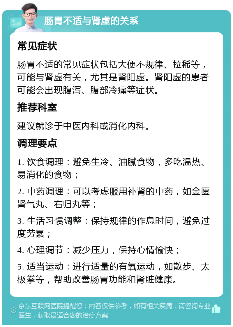 肠胃不适与肾虚的关系 常见症状 肠胃不适的常见症状包括大便不规律、拉稀等，可能与肾虚有关，尤其是肾阳虚。肾阳虚的患者可能会出现腹泻、腹部冷痛等症状。 推荐科室 建议就诊于中医内科或消化内科。 调理要点 1. 饮食调理：避免生冷、油腻食物，多吃温热、易消化的食物； 2. 中药调理：可以考虑服用补肾的中药，如金匮肾气丸、右归丸等； 3. 生活习惯调整：保持规律的作息时间，避免过度劳累； 4. 心理调节：减少压力，保持心情愉快； 5. 适当运动：进行适量的有氧运动，如散步、太极拳等，帮助改善肠胃功能和肾脏健康。