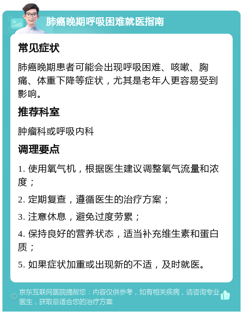 肺癌晚期呼吸困难就医指南 常见症状 肺癌晚期患者可能会出现呼吸困难、咳嗽、胸痛、体重下降等症状，尤其是老年人更容易受到影响。 推荐科室 肿瘤科或呼吸内科 调理要点 1. 使用氧气机，根据医生建议调整氧气流量和浓度； 2. 定期复查，遵循医生的治疗方案； 3. 注意休息，避免过度劳累； 4. 保持良好的营养状态，适当补充维生素和蛋白质； 5. 如果症状加重或出现新的不适，及时就医。