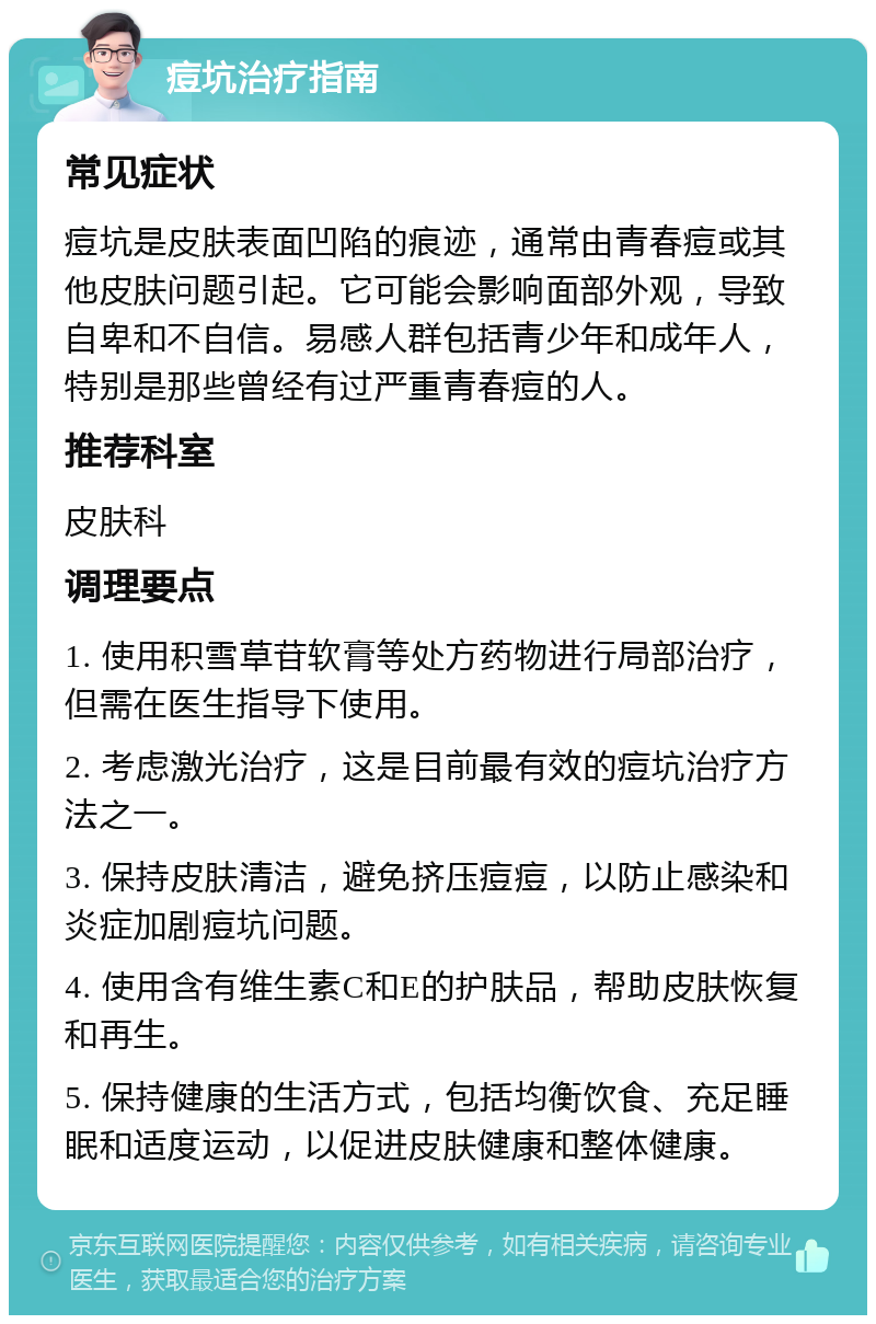 痘坑治疗指南 常见症状 痘坑是皮肤表面凹陷的痕迹，通常由青春痘或其他皮肤问题引起。它可能会影响面部外观，导致自卑和不自信。易感人群包括青少年和成年人，特别是那些曾经有过严重青春痘的人。 推荐科室 皮肤科 调理要点 1. 使用积雪草苷软膏等处方药物进行局部治疗，但需在医生指导下使用。 2. 考虑激光治疗，这是目前最有效的痘坑治疗方法之一。 3. 保持皮肤清洁，避免挤压痘痘，以防止感染和炎症加剧痘坑问题。 4. 使用含有维生素C和E的护肤品，帮助皮肤恢复和再生。 5. 保持健康的生活方式，包括均衡饮食、充足睡眠和适度运动，以促进皮肤健康和整体健康。