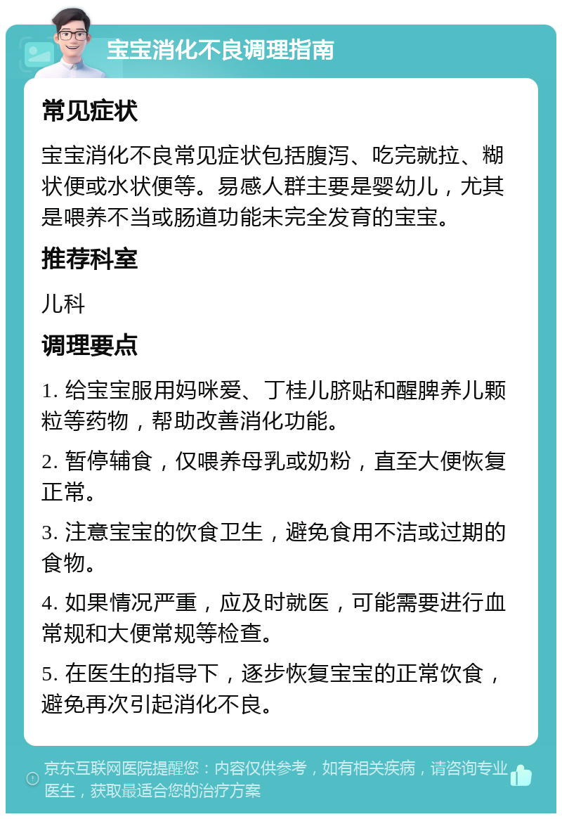 宝宝消化不良调理指南 常见症状 宝宝消化不良常见症状包括腹泻、吃完就拉、糊状便或水状便等。易感人群主要是婴幼儿，尤其是喂养不当或肠道功能未完全发育的宝宝。 推荐科室 儿科 调理要点 1. 给宝宝服用妈咪爱、丁桂儿脐贴和醒脾养儿颗粒等药物，帮助改善消化功能。 2. 暂停辅食，仅喂养母乳或奶粉，直至大便恢复正常。 3. 注意宝宝的饮食卫生，避免食用不洁或过期的食物。 4. 如果情况严重，应及时就医，可能需要进行血常规和大便常规等检查。 5. 在医生的指导下，逐步恢复宝宝的正常饮食，避免再次引起消化不良。