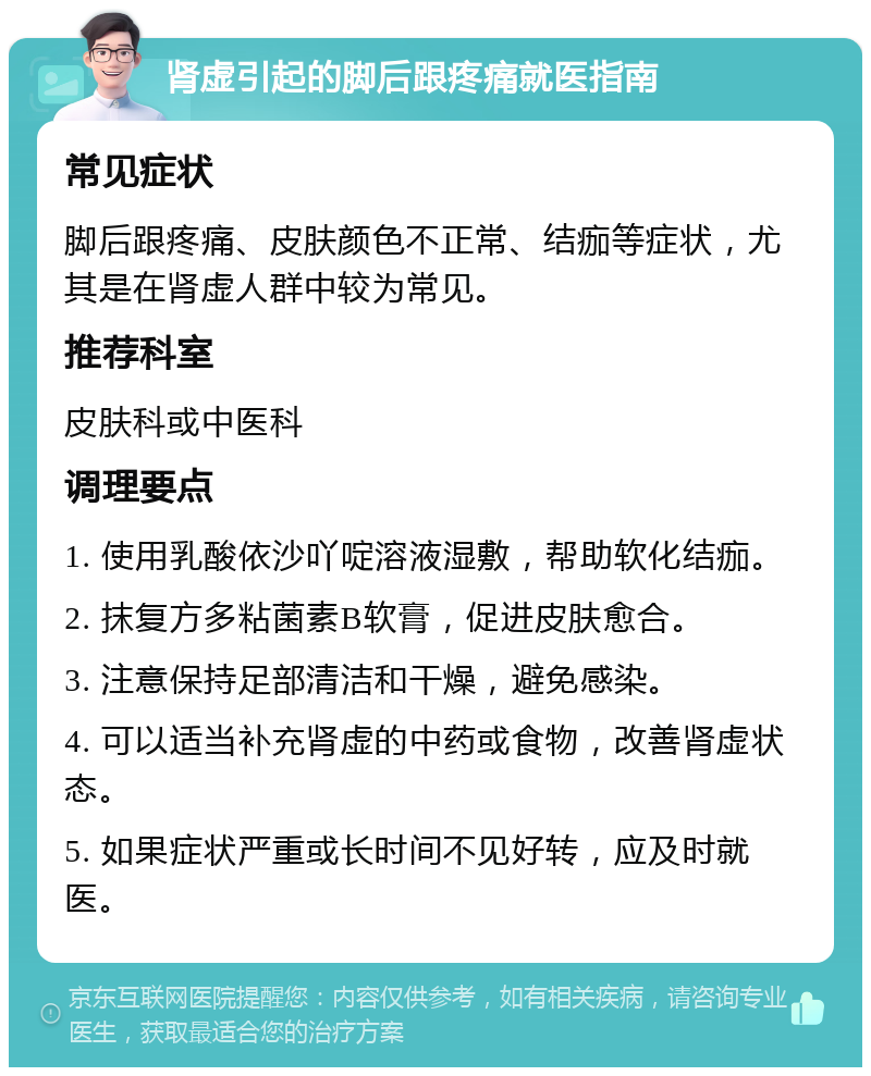 肾虚引起的脚后跟疼痛就医指南 常见症状 脚后跟疼痛、皮肤颜色不正常、结痂等症状，尤其是在肾虚人群中较为常见。 推荐科室 皮肤科或中医科 调理要点 1. 使用乳酸依沙吖啶溶液湿敷，帮助软化结痂。 2. 抹复方多粘菌素B软膏，促进皮肤愈合。 3. 注意保持足部清洁和干燥，避免感染。 4. 可以适当补充肾虚的中药或食物，改善肾虚状态。 5. 如果症状严重或长时间不见好转，应及时就医。