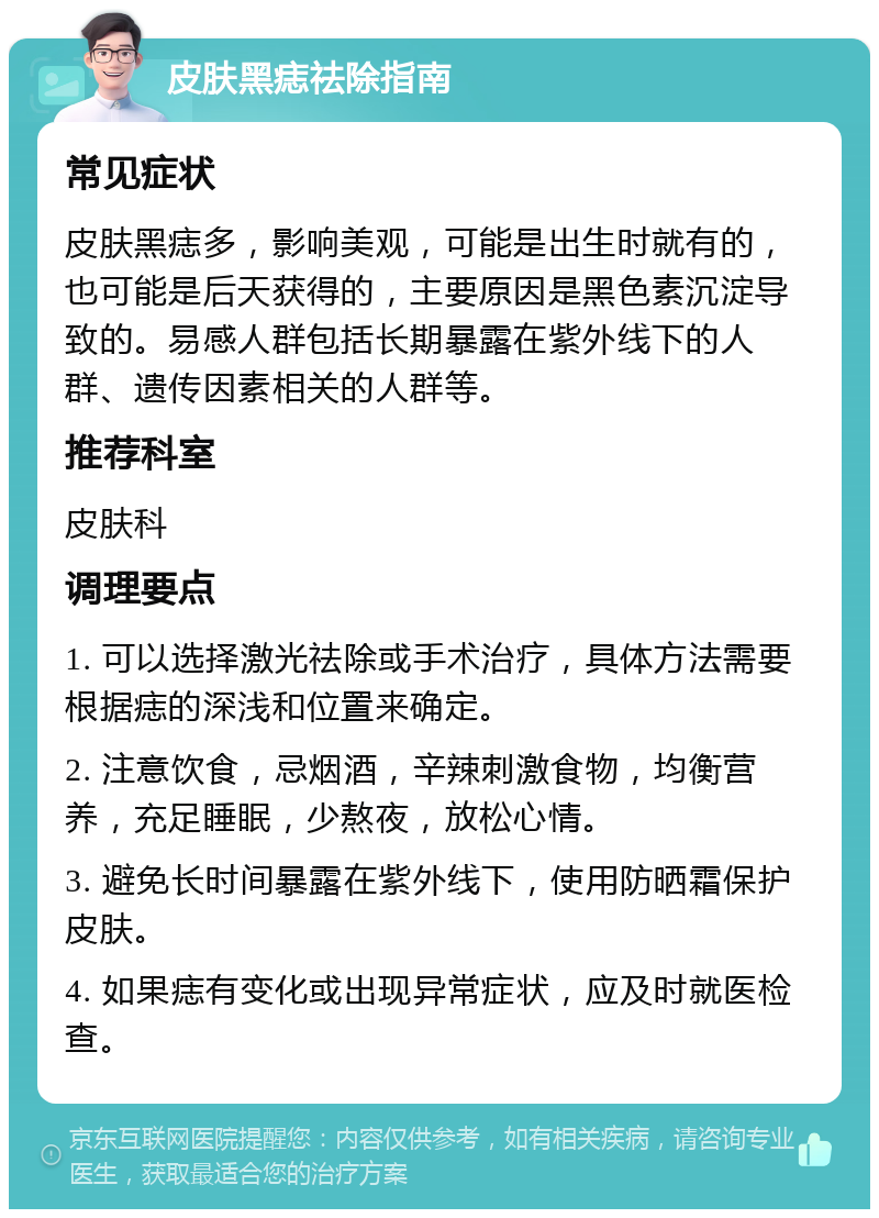 皮肤黑痣祛除指南 常见症状 皮肤黑痣多，影响美观，可能是出生时就有的，也可能是后天获得的，主要原因是黑色素沉淀导致的。易感人群包括长期暴露在紫外线下的人群、遗传因素相关的人群等。 推荐科室 皮肤科 调理要点 1. 可以选择激光祛除或手术治疗，具体方法需要根据痣的深浅和位置来确定。 2. 注意饮食，忌烟酒，辛辣刺激食物，均衡营养，充足睡眠，少熬夜，放松心情。 3. 避免长时间暴露在紫外线下，使用防晒霜保护皮肤。 4. 如果痣有变化或出现异常症状，应及时就医检查。