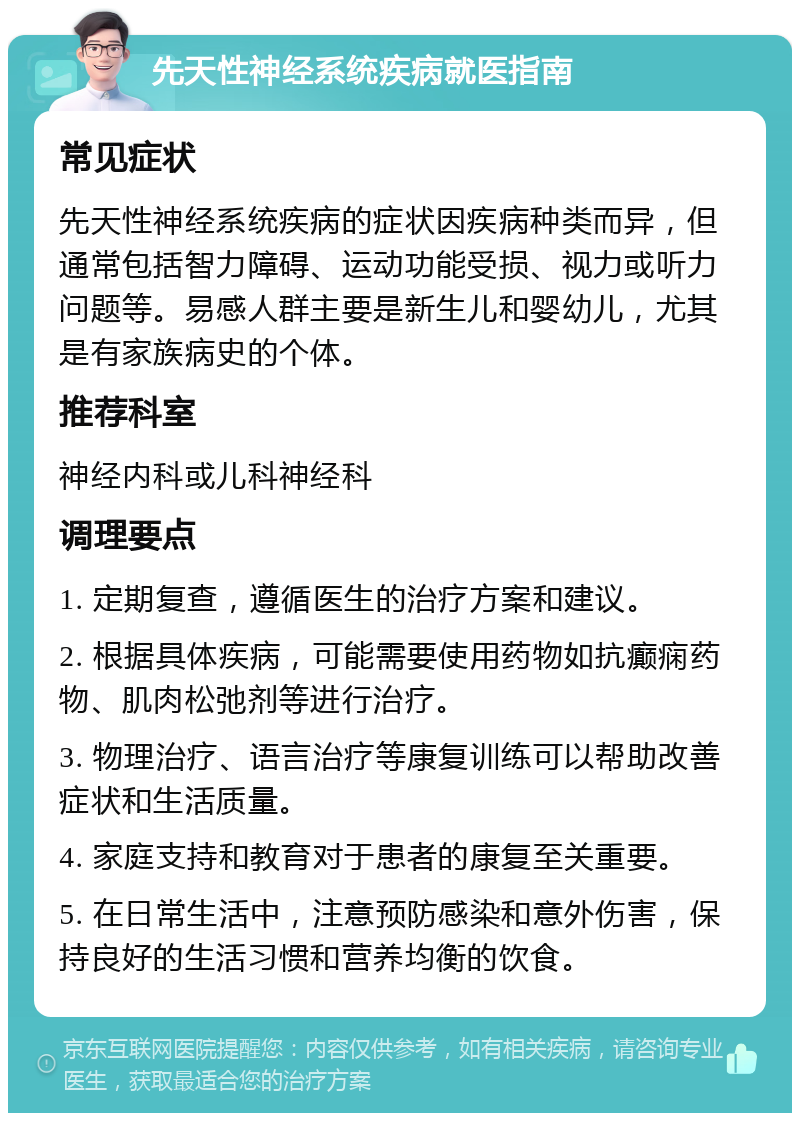 先天性神经系统疾病就医指南 常见症状 先天性神经系统疾病的症状因疾病种类而异，但通常包括智力障碍、运动功能受损、视力或听力问题等。易感人群主要是新生儿和婴幼儿，尤其是有家族病史的个体。 推荐科室 神经内科或儿科神经科 调理要点 1. 定期复查，遵循医生的治疗方案和建议。 2. 根据具体疾病，可能需要使用药物如抗癫痫药物、肌肉松弛剂等进行治疗。 3. 物理治疗、语言治疗等康复训练可以帮助改善症状和生活质量。 4. 家庭支持和教育对于患者的康复至关重要。 5. 在日常生活中，注意预防感染和意外伤害，保持良好的生活习惯和营养均衡的饮食。