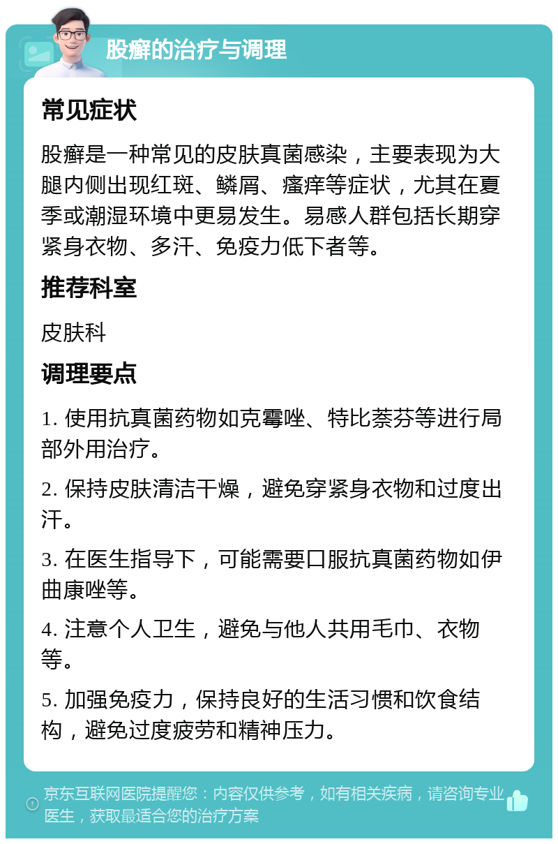 股癣的治疗与调理 常见症状 股癣是一种常见的皮肤真菌感染，主要表现为大腿内侧出现红斑、鳞屑、瘙痒等症状，尤其在夏季或潮湿环境中更易发生。易感人群包括长期穿紧身衣物、多汗、免疫力低下者等。 推荐科室 皮肤科 调理要点 1. 使用抗真菌药物如克霉唑、特比萘芬等进行局部外用治疗。 2. 保持皮肤清洁干燥，避免穿紧身衣物和过度出汗。 3. 在医生指导下，可能需要口服抗真菌药物如伊曲康唑等。 4. 注意个人卫生，避免与他人共用毛巾、衣物等。 5. 加强免疫力，保持良好的生活习惯和饮食结构，避免过度疲劳和精神压力。