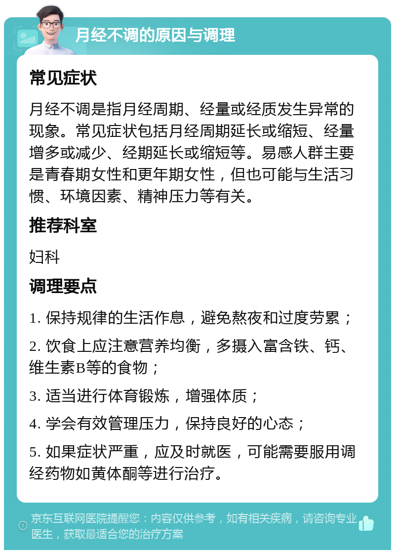 月经不调的原因与调理 常见症状 月经不调是指月经周期、经量或经质发生异常的现象。常见症状包括月经周期延长或缩短、经量增多或减少、经期延长或缩短等。易感人群主要是青春期女性和更年期女性，但也可能与生活习惯、环境因素、精神压力等有关。 推荐科室 妇科 调理要点 1. 保持规律的生活作息，避免熬夜和过度劳累； 2. 饮食上应注意营养均衡，多摄入富含铁、钙、维生素B等的食物； 3. 适当进行体育锻炼，增强体质； 4. 学会有效管理压力，保持良好的心态； 5. 如果症状严重，应及时就医，可能需要服用调经药物如黄体酮等进行治疗。