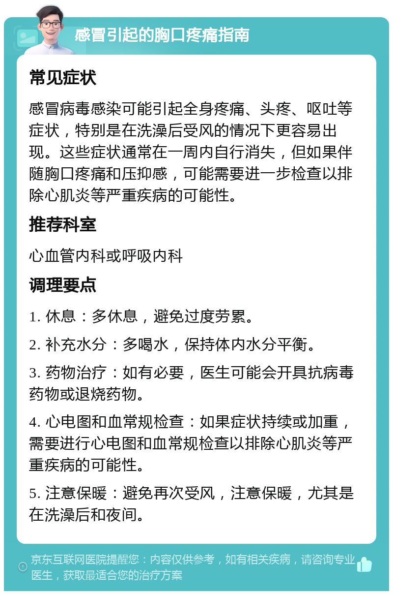 感冒引起的胸口疼痛指南 常见症状 感冒病毒感染可能引起全身疼痛、头疼、呕吐等症状，特别是在洗澡后受风的情况下更容易出现。这些症状通常在一周内自行消失，但如果伴随胸口疼痛和压抑感，可能需要进一步检查以排除心肌炎等严重疾病的可能性。 推荐科室 心血管内科或呼吸内科 调理要点 1. 休息：多休息，避免过度劳累。 2. 补充水分：多喝水，保持体内水分平衡。 3. 药物治疗：如有必要，医生可能会开具抗病毒药物或退烧药物。 4. 心电图和血常规检查：如果症状持续或加重，需要进行心电图和血常规检查以排除心肌炎等严重疾病的可能性。 5. 注意保暖：避免再次受风，注意保暖，尤其是在洗澡后和夜间。