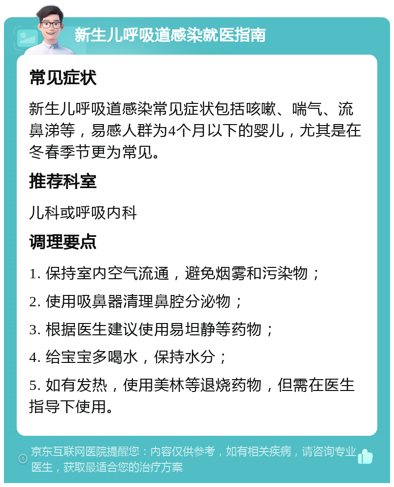 新生儿呼吸道感染就医指南 常见症状 新生儿呼吸道感染常见症状包括咳嗽、喘气、流鼻涕等，易感人群为4个月以下的婴儿，尤其是在冬春季节更为常见。 推荐科室 儿科或呼吸内科 调理要点 1. 保持室内空气流通，避免烟雾和污染物； 2. 使用吸鼻器清理鼻腔分泌物； 3. 根据医生建议使用易坦静等药物； 4. 给宝宝多喝水，保持水分； 5. 如有发热，使用美林等退烧药物，但需在医生指导下使用。