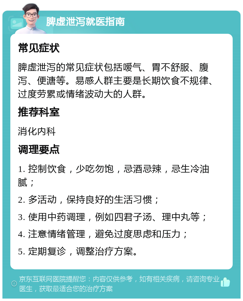 脾虚泄泻就医指南 常见症状 脾虚泄泻的常见症状包括嗳气、胃不舒服、腹泻、便溏等。易感人群主要是长期饮食不规律、过度劳累或情绪波动大的人群。 推荐科室 消化内科 调理要点 1. 控制饮食，少吃勿饱，忌酒忌辣，忌生冷油腻； 2. 多活动，保持良好的生活习惯； 3. 使用中药调理，例如四君子汤、理中丸等； 4. 注意情绪管理，避免过度思虑和压力； 5. 定期复诊，调整治疗方案。