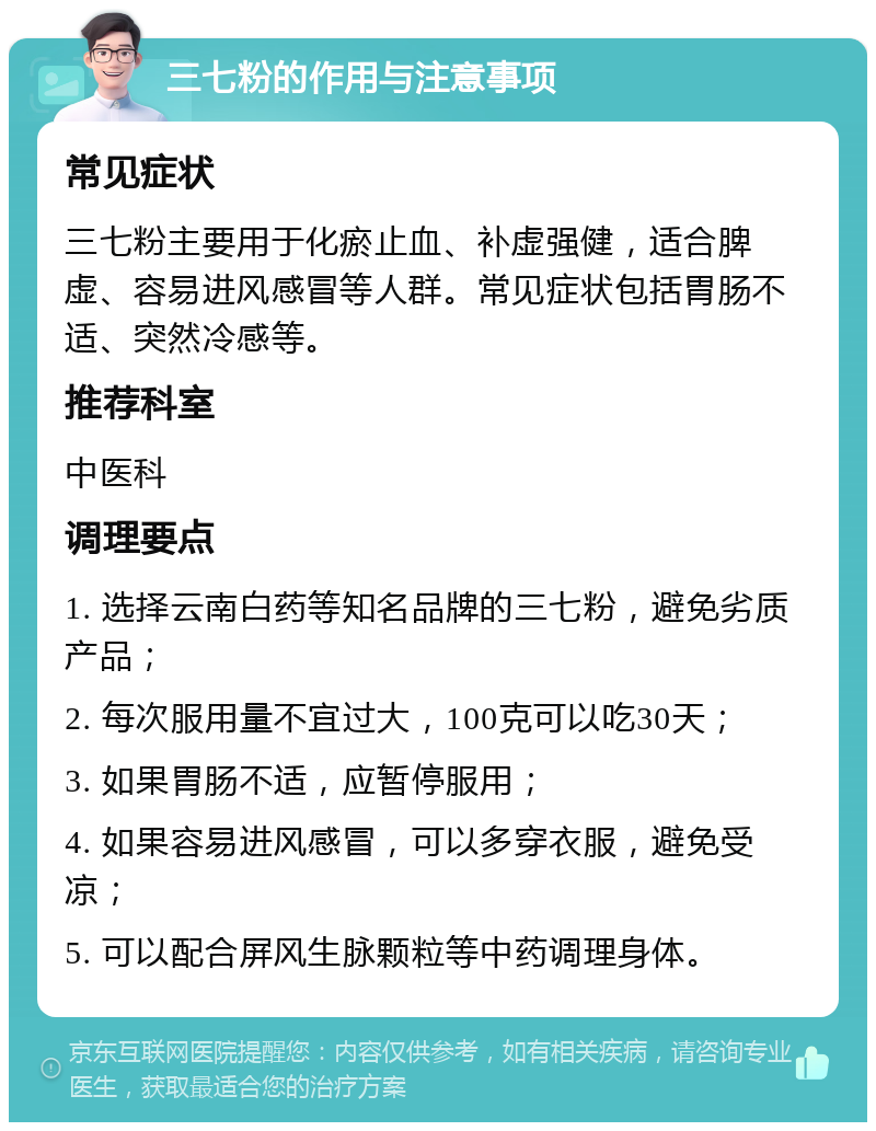 三七粉的作用与注意事项 常见症状 三七粉主要用于化瘀止血、补虚强健，适合脾虚、容易进风感冒等人群。常见症状包括胃肠不适、突然冷感等。 推荐科室 中医科 调理要点 1. 选择云南白药等知名品牌的三七粉，避免劣质产品； 2. 每次服用量不宜过大，100克可以吃30天； 3. 如果胃肠不适，应暂停服用； 4. 如果容易进风感冒，可以多穿衣服，避免受凉； 5. 可以配合屏风生脉颗粒等中药调理身体。