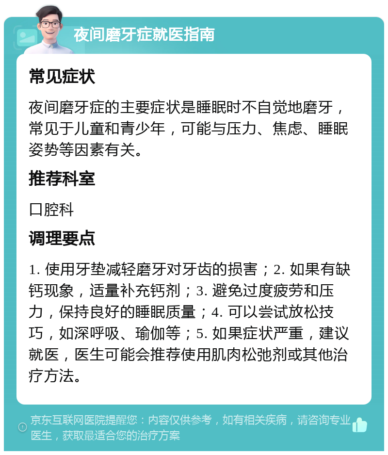 夜间磨牙症就医指南 常见症状 夜间磨牙症的主要症状是睡眠时不自觉地磨牙，常见于儿童和青少年，可能与压力、焦虑、睡眠姿势等因素有关。 推荐科室 口腔科 调理要点 1. 使用牙垫减轻磨牙对牙齿的损害；2. 如果有缺钙现象，适量补充钙剂；3. 避免过度疲劳和压力，保持良好的睡眠质量；4. 可以尝试放松技巧，如深呼吸、瑜伽等；5. 如果症状严重，建议就医，医生可能会推荐使用肌肉松弛剂或其他治疗方法。