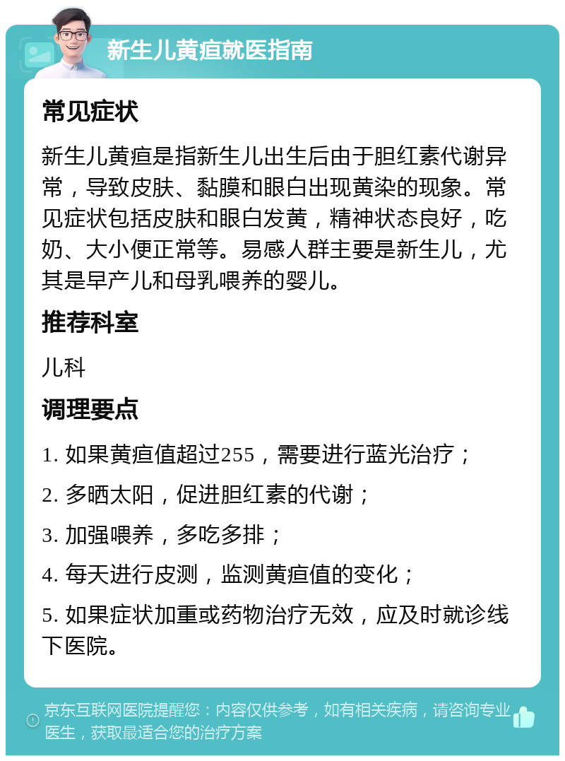 新生儿黄疸就医指南 常见症状 新生儿黄疸是指新生儿出生后由于胆红素代谢异常，导致皮肤、黏膜和眼白出现黄染的现象。常见症状包括皮肤和眼白发黄，精神状态良好，吃奶、大小便正常等。易感人群主要是新生儿，尤其是早产儿和母乳喂养的婴儿。 推荐科室 儿科 调理要点 1. 如果黄疸值超过255，需要进行蓝光治疗； 2. 多晒太阳，促进胆红素的代谢； 3. 加强喂养，多吃多排； 4. 每天进行皮测，监测黄疸值的变化； 5. 如果症状加重或药物治疗无效，应及时就诊线下医院。