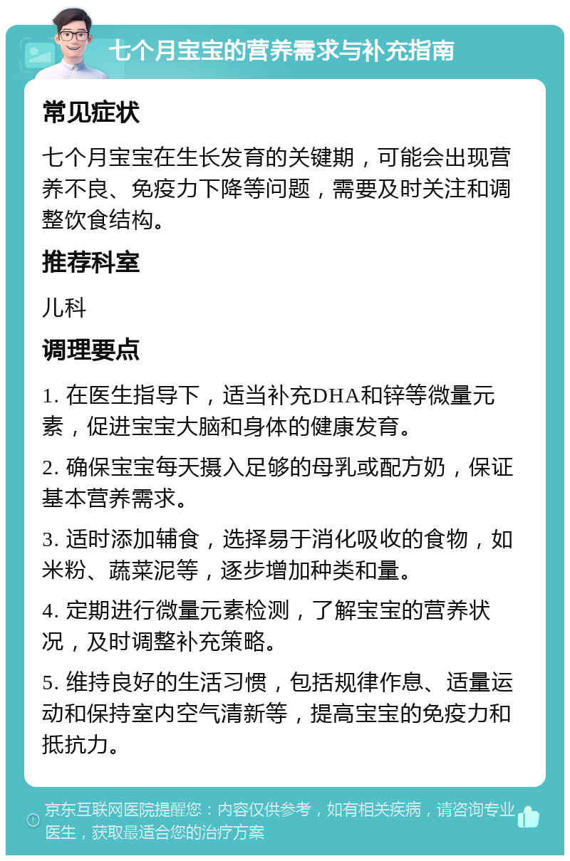 七个月宝宝的营养需求与补充指南 常见症状 七个月宝宝在生长发育的关键期，可能会出现营养不良、免疫力下降等问题，需要及时关注和调整饮食结构。 推荐科室 儿科 调理要点 1. 在医生指导下，适当补充DHA和锌等微量元素，促进宝宝大脑和身体的健康发育。 2. 确保宝宝每天摄入足够的母乳或配方奶，保证基本营养需求。 3. 适时添加辅食，选择易于消化吸收的食物，如米粉、蔬菜泥等，逐步增加种类和量。 4. 定期进行微量元素检测，了解宝宝的营养状况，及时调整补充策略。 5. 维持良好的生活习惯，包括规律作息、适量运动和保持室内空气清新等，提高宝宝的免疫力和抵抗力。