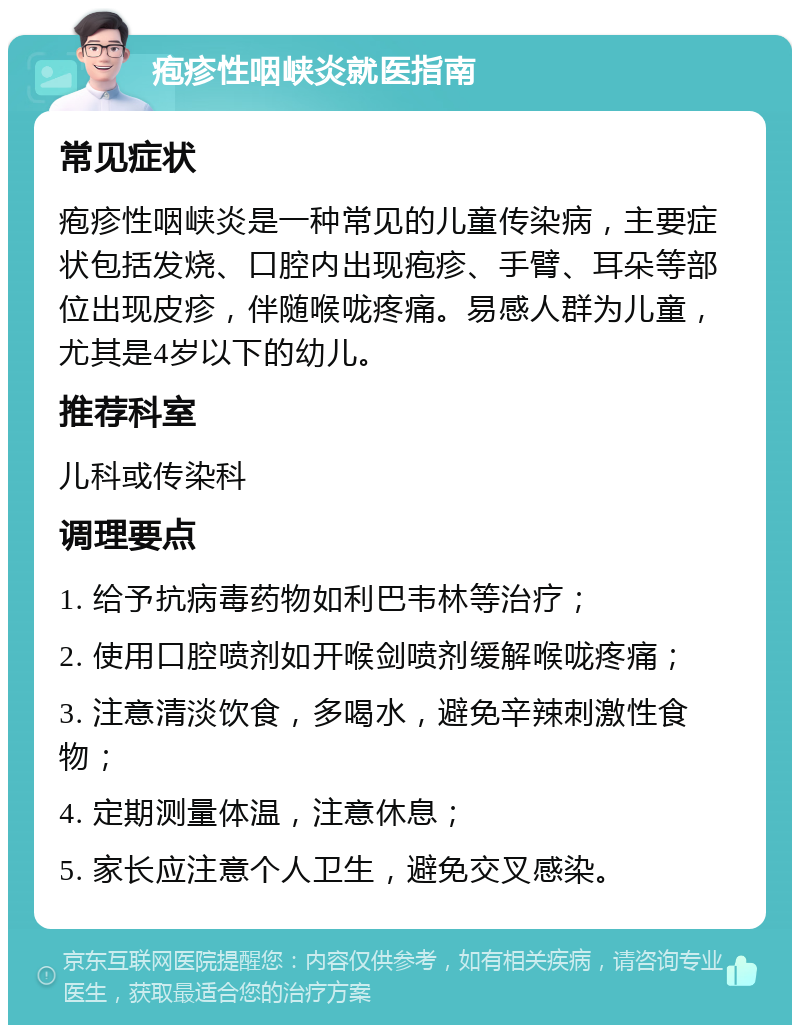 疱疹性咽峡炎就医指南 常见症状 疱疹性咽峡炎是一种常见的儿童传染病，主要症状包括发烧、口腔内出现疱疹、手臂、耳朵等部位出现皮疹，伴随喉咙疼痛。易感人群为儿童，尤其是4岁以下的幼儿。 推荐科室 儿科或传染科 调理要点 1. 给予抗病毒药物如利巴韦林等治疗； 2. 使用口腔喷剂如开喉剑喷剂缓解喉咙疼痛； 3. 注意清淡饮食，多喝水，避免辛辣刺激性食物； 4. 定期测量体温，注意休息； 5. 家长应注意个人卫生，避免交叉感染。