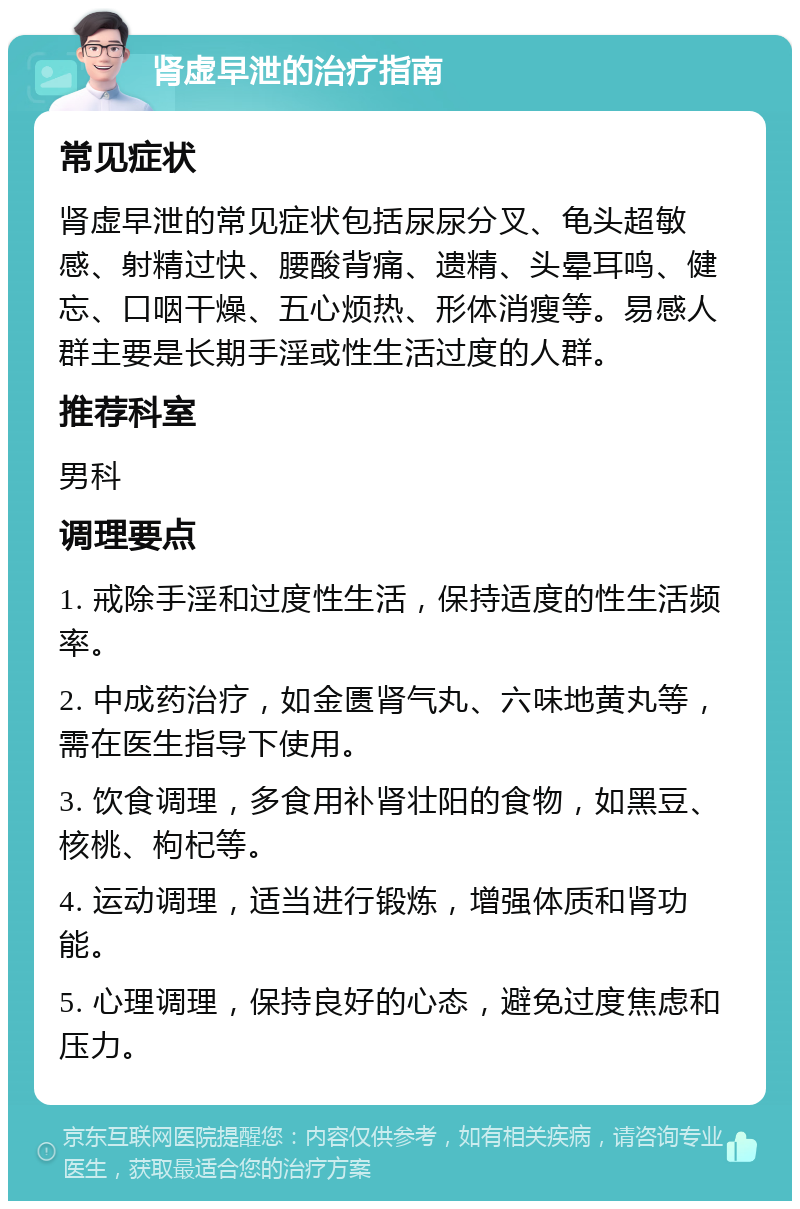 肾虚早泄的治疗指南 常见症状 肾虚早泄的常见症状包括尿尿分叉、龟头超敏感、射精过快、腰酸背痛、遗精、头晕耳鸣、健忘、口咽干燥、五心烦热、形体消瘦等。易感人群主要是长期手淫或性生活过度的人群。 推荐科室 男科 调理要点 1. 戒除手淫和过度性生活，保持适度的性生活频率。 2. 中成药治疗，如金匮肾气丸、六味地黄丸等，需在医生指导下使用。 3. 饮食调理，多食用补肾壮阳的食物，如黑豆、核桃、枸杞等。 4. 运动调理，适当进行锻炼，增强体质和肾功能。 5. 心理调理，保持良好的心态，避免过度焦虑和压力。