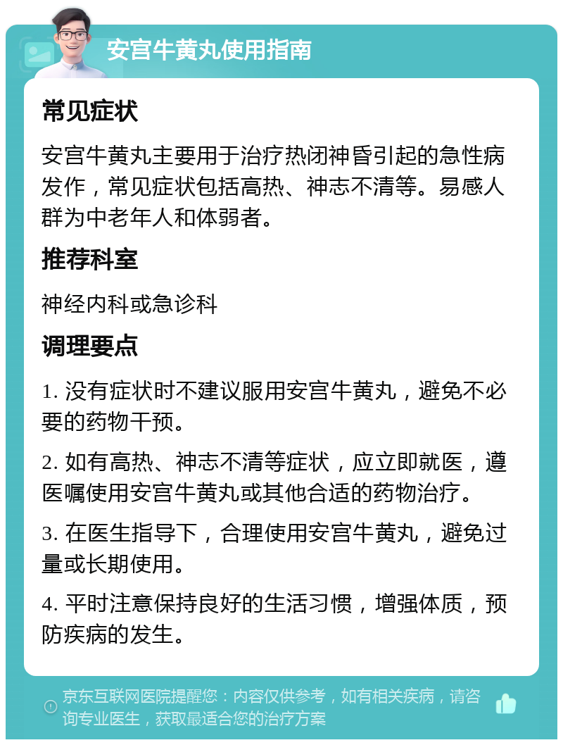 安宫牛黄丸使用指南 常见症状 安宫牛黄丸主要用于治疗热闭神昏引起的急性病发作，常见症状包括高热、神志不清等。易感人群为中老年人和体弱者。 推荐科室 神经内科或急诊科 调理要点 1. 没有症状时不建议服用安宫牛黄丸，避免不必要的药物干预。 2. 如有高热、神志不清等症状，应立即就医，遵医嘱使用安宫牛黄丸或其他合适的药物治疗。 3. 在医生指导下，合理使用安宫牛黄丸，避免过量或长期使用。 4. 平时注意保持良好的生活习惯，增强体质，预防疾病的发生。