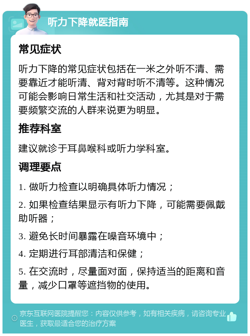 听力下降就医指南 常见症状 听力下降的常见症状包括在一米之外听不清、需要靠近才能听清、背对背时听不清等。这种情况可能会影响日常生活和社交活动，尤其是对于需要频繁交流的人群来说更为明显。 推荐科室 建议就诊于耳鼻喉科或听力学科室。 调理要点 1. 做听力检查以明确具体听力情况； 2. 如果检查结果显示有听力下降，可能需要佩戴助听器； 3. 避免长时间暴露在噪音环境中； 4. 定期进行耳部清洁和保健； 5. 在交流时，尽量面对面，保持适当的距离和音量，减少口罩等遮挡物的使用。