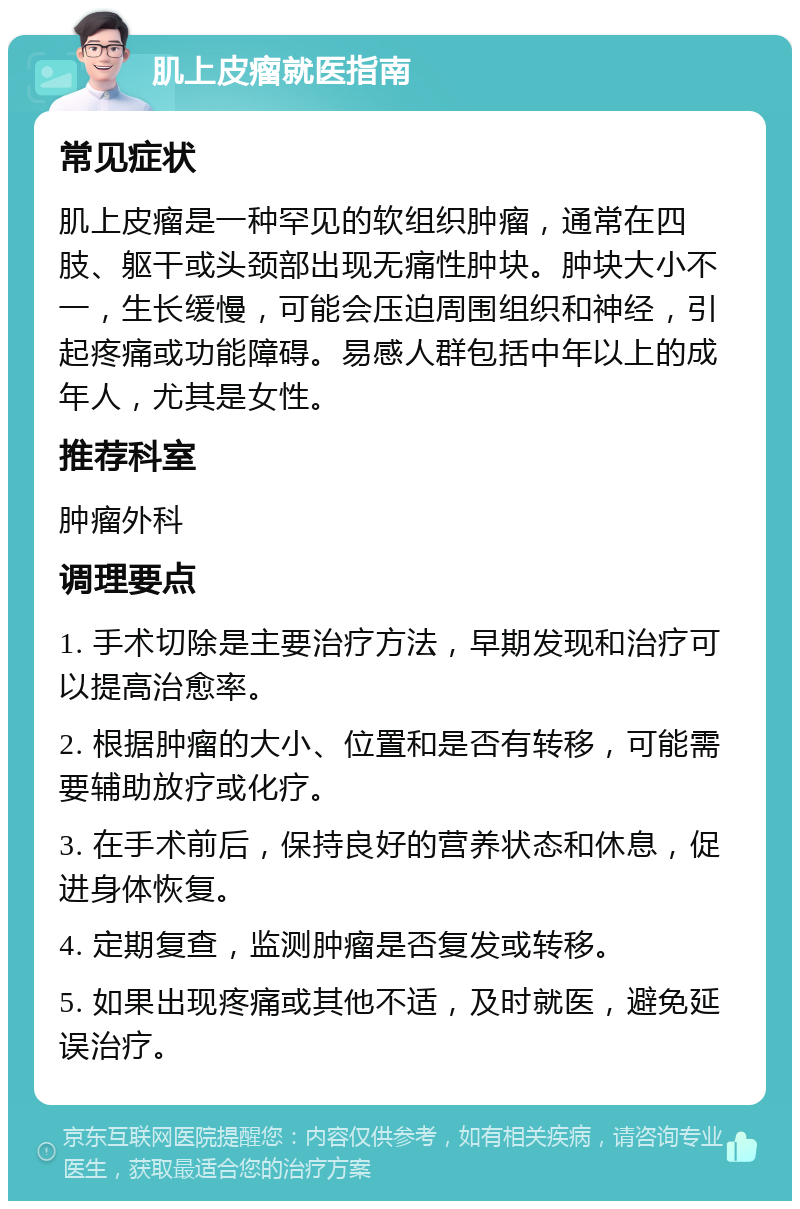 肌上皮瘤就医指南 常见症状 肌上皮瘤是一种罕见的软组织肿瘤，通常在四肢、躯干或头颈部出现无痛性肿块。肿块大小不一，生长缓慢，可能会压迫周围组织和神经，引起疼痛或功能障碍。易感人群包括中年以上的成年人，尤其是女性。 推荐科室 肿瘤外科 调理要点 1. 手术切除是主要治疗方法，早期发现和治疗可以提高治愈率。 2. 根据肿瘤的大小、位置和是否有转移，可能需要辅助放疗或化疗。 3. 在手术前后，保持良好的营养状态和休息，促进身体恢复。 4. 定期复查，监测肿瘤是否复发或转移。 5. 如果出现疼痛或其他不适，及时就医，避免延误治疗。