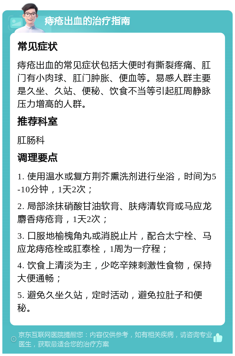 痔疮出血的治疗指南 常见症状 痔疮出血的常见症状包括大便时有撕裂疼痛、肛门有小肉球、肛门肿胀、便血等。易感人群主要是久坐、久站、便秘、饮食不当等引起肛周静脉压力增高的人群。 推荐科室 肛肠科 调理要点 1. 使用温水或复方荆芥熏洗剂进行坐浴，时间为5-10分钟，1天2次； 2. 局部涂抹硝酸甘油软膏、肤痔清软膏或马应龙麝香痔疮膏，1天2次； 3. 口服地榆槐角丸或消脱止片，配合太宁栓、马应龙痔疮栓或肛泰栓，1周为一疗程； 4. 饮食上清淡为主，少吃辛辣刺激性食物，保持大便通畅； 5. 避免久坐久站，定时活动，避免拉肚子和便秘。