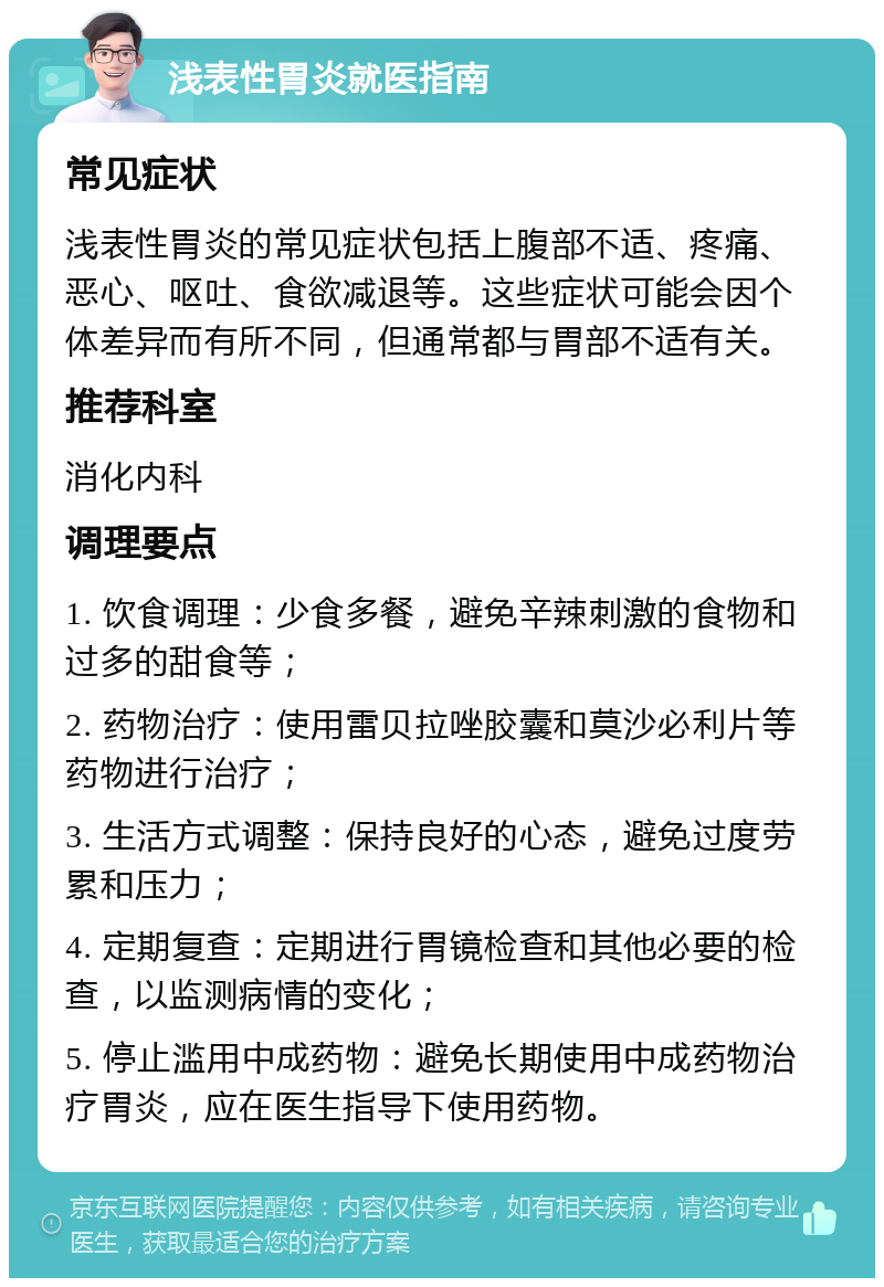 浅表性胃炎就医指南 常见症状 浅表性胃炎的常见症状包括上腹部不适、疼痛、恶心、呕吐、食欲减退等。这些症状可能会因个体差异而有所不同，但通常都与胃部不适有关。 推荐科室 消化内科 调理要点 1. 饮食调理：少食多餐，避免辛辣刺激的食物和过多的甜食等； 2. 药物治疗：使用雷贝拉唑胶囊和莫沙必利片等药物进行治疗； 3. 生活方式调整：保持良好的心态，避免过度劳累和压力； 4. 定期复查：定期进行胃镜检查和其他必要的检查，以监测病情的变化； 5. 停止滥用中成药物：避免长期使用中成药物治疗胃炎，应在医生指导下使用药物。