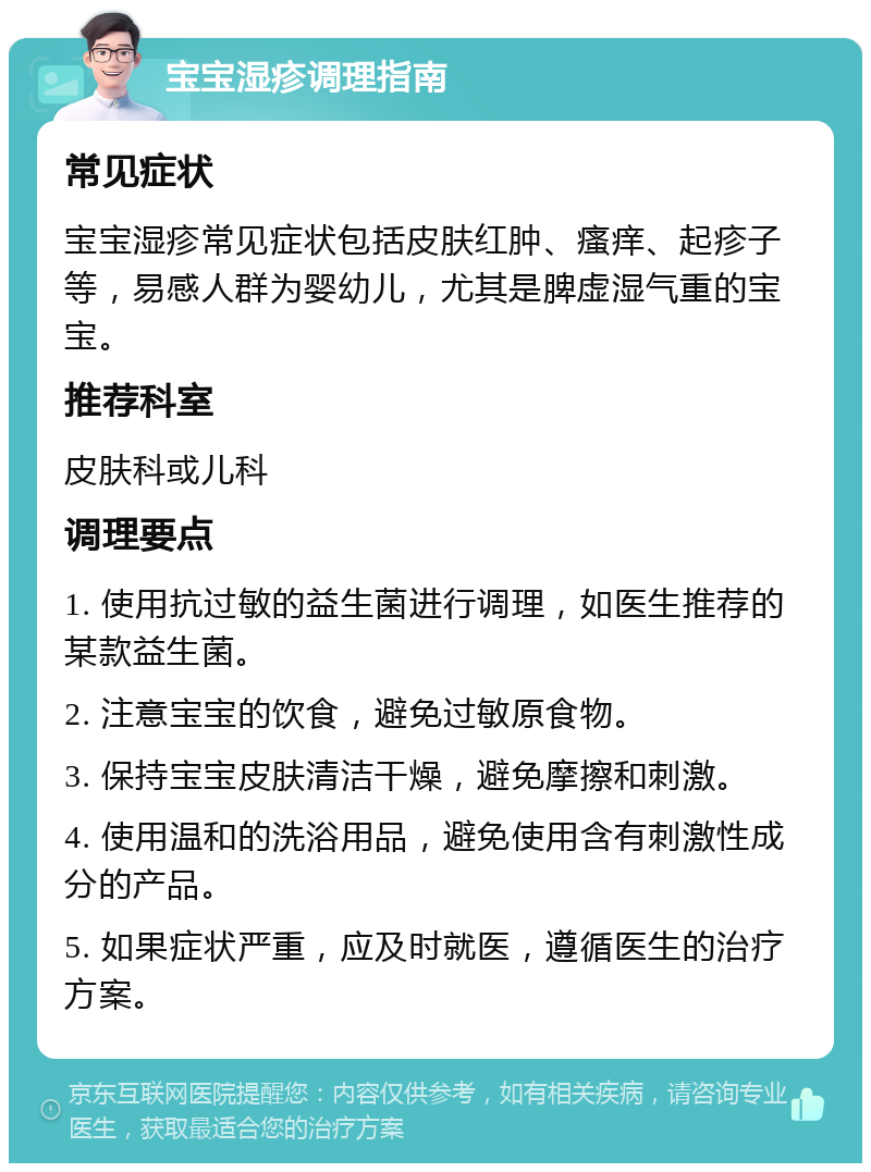 宝宝湿疹调理指南 常见症状 宝宝湿疹常见症状包括皮肤红肿、瘙痒、起疹子等，易感人群为婴幼儿，尤其是脾虚湿气重的宝宝。 推荐科室 皮肤科或儿科 调理要点 1. 使用抗过敏的益生菌进行调理，如医生推荐的某款益生菌。 2. 注意宝宝的饮食，避免过敏原食物。 3. 保持宝宝皮肤清洁干燥，避免摩擦和刺激。 4. 使用温和的洗浴用品，避免使用含有刺激性成分的产品。 5. 如果症状严重，应及时就医，遵循医生的治疗方案。