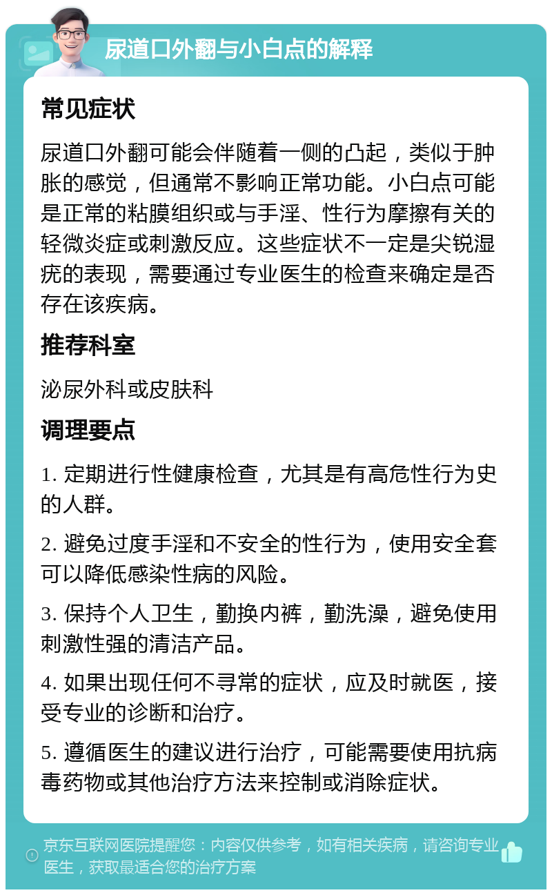 尿道口外翻与小白点的解释 常见症状 尿道口外翻可能会伴随着一侧的凸起，类似于肿胀的感觉，但通常不影响正常功能。小白点可能是正常的粘膜组织或与手淫、性行为摩擦有关的轻微炎症或刺激反应。这些症状不一定是尖锐湿疣的表现，需要通过专业医生的检查来确定是否存在该疾病。 推荐科室 泌尿外科或皮肤科 调理要点 1. 定期进行性健康检查，尤其是有高危性行为史的人群。 2. 避免过度手淫和不安全的性行为，使用安全套可以降低感染性病的风险。 3. 保持个人卫生，勤换内裤，勤洗澡，避免使用刺激性强的清洁产品。 4. 如果出现任何不寻常的症状，应及时就医，接受专业的诊断和治疗。 5. 遵循医生的建议进行治疗，可能需要使用抗病毒药物或其他治疗方法来控制或消除症状。