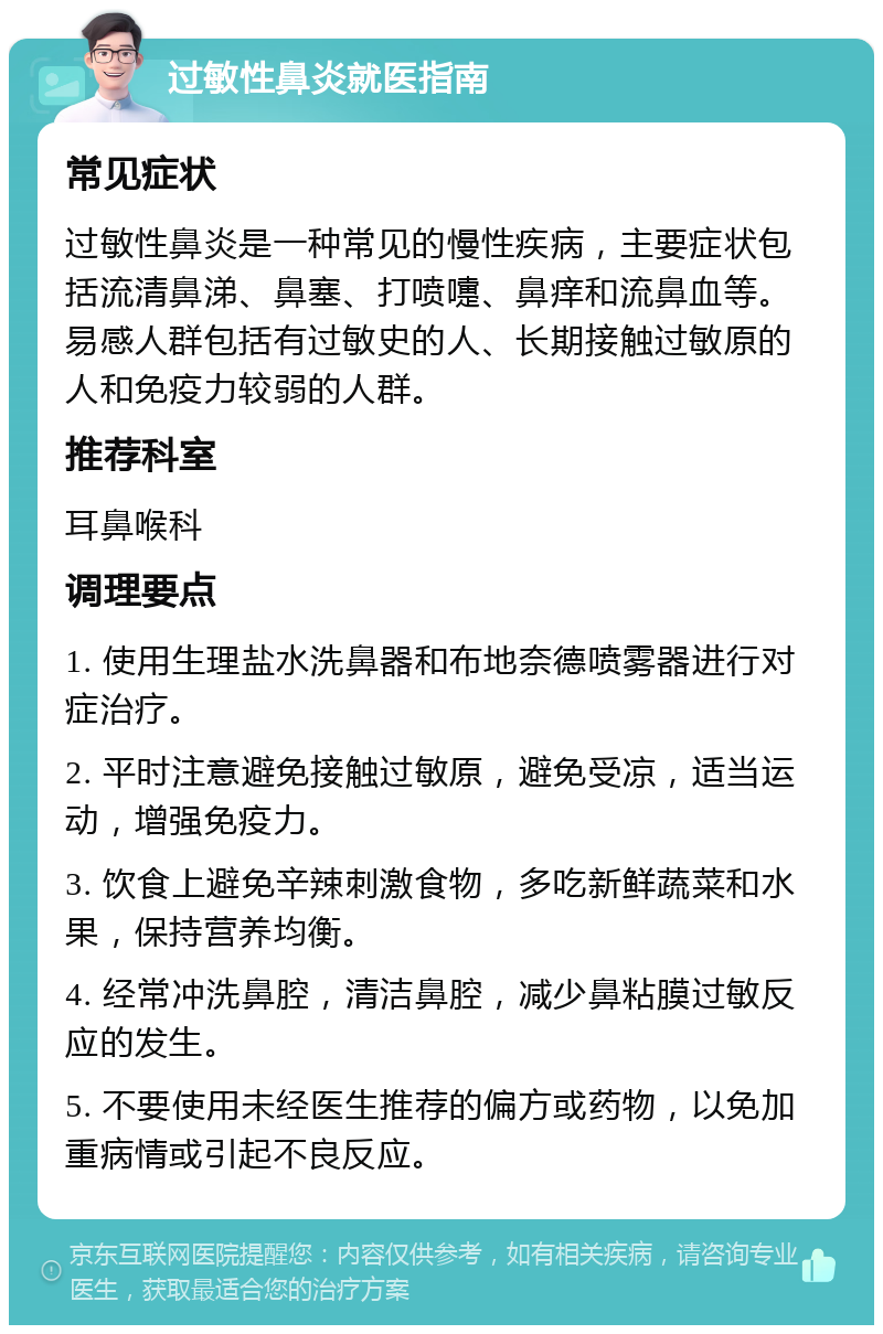 过敏性鼻炎就医指南 常见症状 过敏性鼻炎是一种常见的慢性疾病，主要症状包括流清鼻涕、鼻塞、打喷嚏、鼻痒和流鼻血等。易感人群包括有过敏史的人、长期接触过敏原的人和免疫力较弱的人群。 推荐科室 耳鼻喉科 调理要点 1. 使用生理盐水洗鼻器和布地奈德喷雾器进行对症治疗。 2. 平时注意避免接触过敏原，避免受凉，适当运动，增强免疫力。 3. 饮食上避免辛辣刺激食物，多吃新鲜蔬菜和水果，保持营养均衡。 4. 经常冲洗鼻腔，清洁鼻腔，减少鼻粘膜过敏反应的发生。 5. 不要使用未经医生推荐的偏方或药物，以免加重病情或引起不良反应。