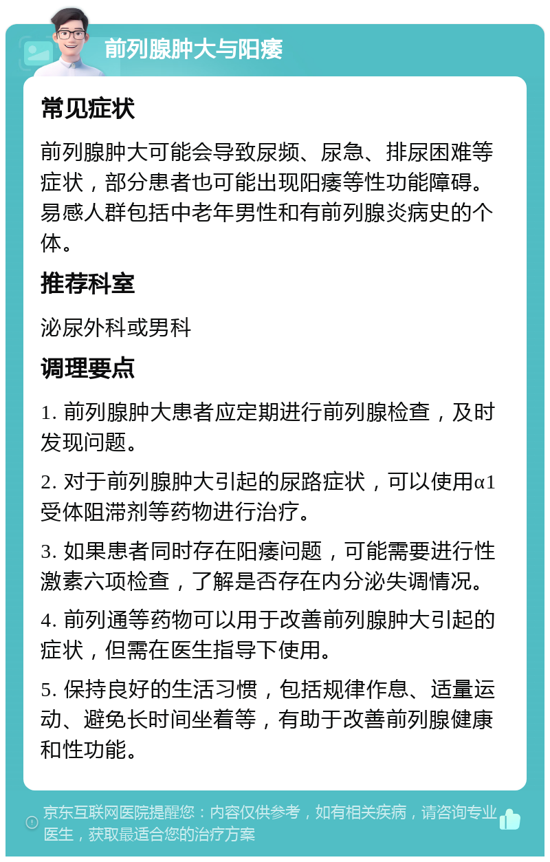 前列腺肿大与阳痿 常见症状 前列腺肿大可能会导致尿频、尿急、排尿困难等症状，部分患者也可能出现阳痿等性功能障碍。易感人群包括中老年男性和有前列腺炎病史的个体。 推荐科室 泌尿外科或男科 调理要点 1. 前列腺肿大患者应定期进行前列腺检查，及时发现问题。 2. 对于前列腺肿大引起的尿路症状，可以使用α1受体阻滞剂等药物进行治疗。 3. 如果患者同时存在阳痿问题，可能需要进行性激素六项检查，了解是否存在内分泌失调情况。 4. 前列通等药物可以用于改善前列腺肿大引起的症状，但需在医生指导下使用。 5. 保持良好的生活习惯，包括规律作息、适量运动、避免长时间坐着等，有助于改善前列腺健康和性功能。