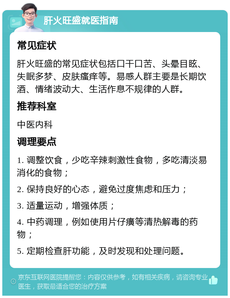 肝火旺盛就医指南 常见症状 肝火旺盛的常见症状包括口干口苦、头晕目眩、失眠多梦、皮肤瘙痒等。易感人群主要是长期饮酒、情绪波动大、生活作息不规律的人群。 推荐科室 中医内科 调理要点 1. 调整饮食，少吃辛辣刺激性食物，多吃清淡易消化的食物； 2. 保持良好的心态，避免过度焦虑和压力； 3. 适量运动，增强体质； 4. 中药调理，例如使用片仔癀等清热解毒的药物； 5. 定期检查肝功能，及时发现和处理问题。