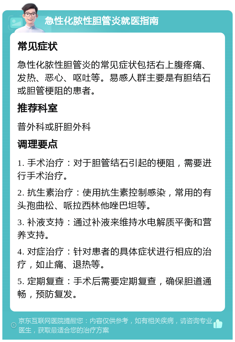 急性化脓性胆管炎就医指南 常见症状 急性化脓性胆管炎的常见症状包括右上腹疼痛、发热、恶心、呕吐等。易感人群主要是有胆结石或胆管梗阻的患者。 推荐科室 普外科或肝胆外科 调理要点 1. 手术治疗：对于胆管结石引起的梗阻，需要进行手术治疗。 2. 抗生素治疗：使用抗生素控制感染，常用的有头孢曲松、哌拉西林他唑巴坦等。 3. 补液支持：通过补液来维持水电解质平衡和营养支持。 4. 对症治疗：针对患者的具体症状进行相应的治疗，如止痛、退热等。 5. 定期复查：手术后需要定期复查，确保胆道通畅，预防复发。