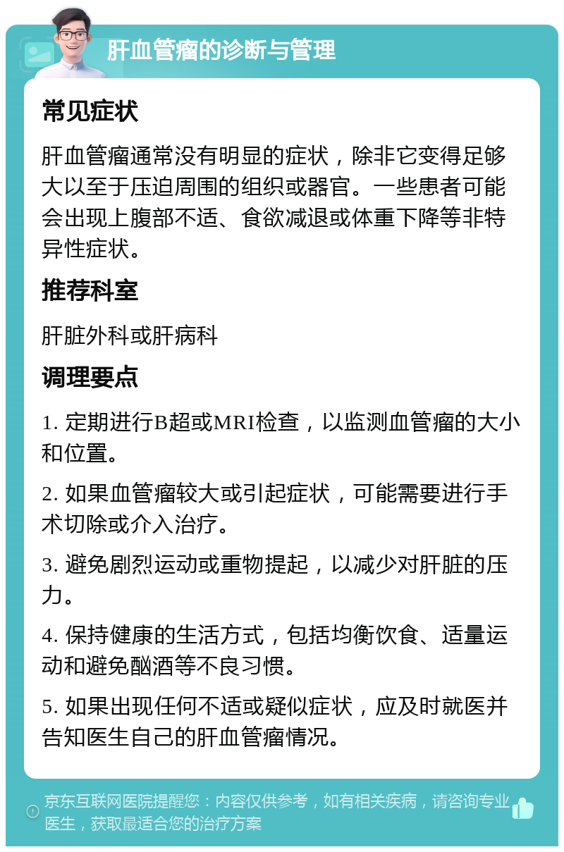 肝血管瘤的诊断与管理 常见症状 肝血管瘤通常没有明显的症状，除非它变得足够大以至于压迫周围的组织或器官。一些患者可能会出现上腹部不适、食欲减退或体重下降等非特异性症状。 推荐科室 肝脏外科或肝病科 调理要点 1. 定期进行B超或MRI检查，以监测血管瘤的大小和位置。 2. 如果血管瘤较大或引起症状，可能需要进行手术切除或介入治疗。 3. 避免剧烈运动或重物提起，以减少对肝脏的压力。 4. 保持健康的生活方式，包括均衡饮食、适量运动和避免酗酒等不良习惯。 5. 如果出现任何不适或疑似症状，应及时就医并告知医生自己的肝血管瘤情况。