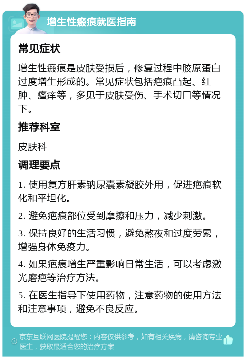 增生性瘢痕就医指南 常见症状 增生性瘢痕是皮肤受损后，修复过程中胶原蛋白过度增生形成的。常见症状包括疤痕凸起、红肿、瘙痒等，多见于皮肤受伤、手术切口等情况下。 推荐科室 皮肤科 调理要点 1. 使用复方肝素钠尿囊素凝胶外用，促进疤痕软化和平坦化。 2. 避免疤痕部位受到摩擦和压力，减少刺激。 3. 保持良好的生活习惯，避免熬夜和过度劳累，增强身体免疫力。 4. 如果疤痕增生严重影响日常生活，可以考虑激光磨疤等治疗方法。 5. 在医生指导下使用药物，注意药物的使用方法和注意事项，避免不良反应。