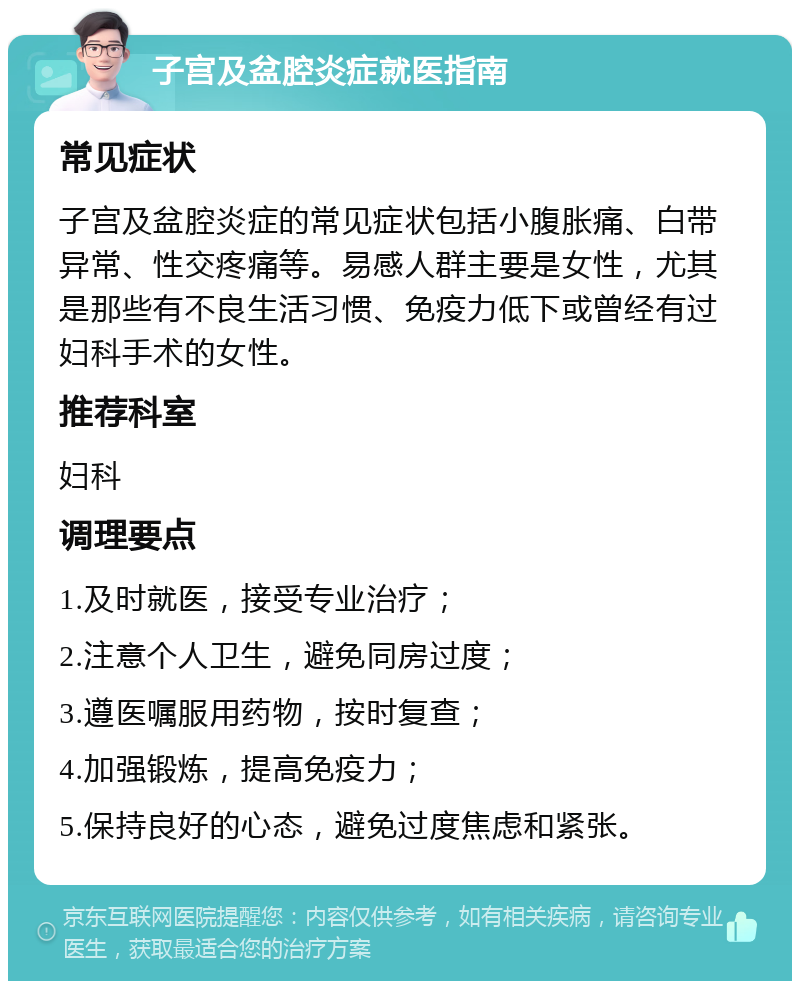 子宫及盆腔炎症就医指南 常见症状 子宫及盆腔炎症的常见症状包括小腹胀痛、白带异常、性交疼痛等。易感人群主要是女性，尤其是那些有不良生活习惯、免疫力低下或曾经有过妇科手术的女性。 推荐科室 妇科 调理要点 1.及时就医，接受专业治疗； 2.注意个人卫生，避免同房过度； 3.遵医嘱服用药物，按时复查； 4.加强锻炼，提高免疫力； 5.保持良好的心态，避免过度焦虑和紧张。