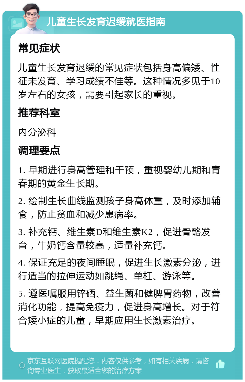 儿童生长发育迟缓就医指南 常见症状 儿童生长发育迟缓的常见症状包括身高偏矮、性征未发育、学习成绩不佳等。这种情况多见于10岁左右的女孩，需要引起家长的重视。 推荐科室 内分泌科 调理要点 1. 早期进行身高管理和干预，重视婴幼儿期和青春期的黄金生长期。 2. 绘制生长曲线监测孩子身高体重，及时添加辅食，防止贫血和减少患病率。 3. 补充钙、维生素D和维生素K2，促进骨骼发育，牛奶钙含量较高，适量补充钙。 4. 保证充足的夜间睡眠，促进生长激素分泌，进行适当的拉伸运动如跳绳、单杠、游泳等。 5. 遵医嘱服用锌硒、益生菌和健脾胃药物，改善消化功能，提高免疫力，促进身高增长。对于符合矮小症的儿童，早期应用生长激素治疗。