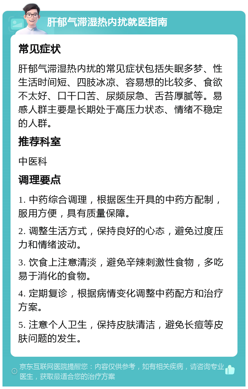 肝郁气滞湿热内扰就医指南 常见症状 肝郁气滞湿热内扰的常见症状包括失眠多梦、性生活时间短、四肢冰凉、容易想的比较多、食欲不太好、口干口苦、尿频尿急、舌苔厚腻等。易感人群主要是长期处于高压力状态、情绪不稳定的人群。 推荐科室 中医科 调理要点 1. 中药综合调理，根据医生开具的中药方配制，服用方便，具有质量保障。 2. 调整生活方式，保持良好的心态，避免过度压力和情绪波动。 3. 饮食上注意清淡，避免辛辣刺激性食物，多吃易于消化的食物。 4. 定期复诊，根据病情变化调整中药配方和治疗方案。 5. 注意个人卫生，保持皮肤清洁，避免长痘等皮肤问题的发生。