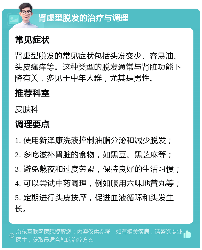 肾虚型脱发的治疗与调理 常见症状 肾虚型脱发的常见症状包括头发变少、容易油、头皮瘙痒等。这种类型的脱发通常与肾脏功能下降有关，多见于中年人群，尤其是男性。 推荐科室 皮肤科 调理要点 1. 使用新泽康洗液控制油脂分泌和减少脱发； 2. 多吃滋补肾脏的食物，如黑豆、黑芝麻等； 3. 避免熬夜和过度劳累，保持良好的生活习惯； 4. 可以尝试中药调理，例如服用六味地黄丸等； 5. 定期进行头皮按摩，促进血液循环和头发生长。