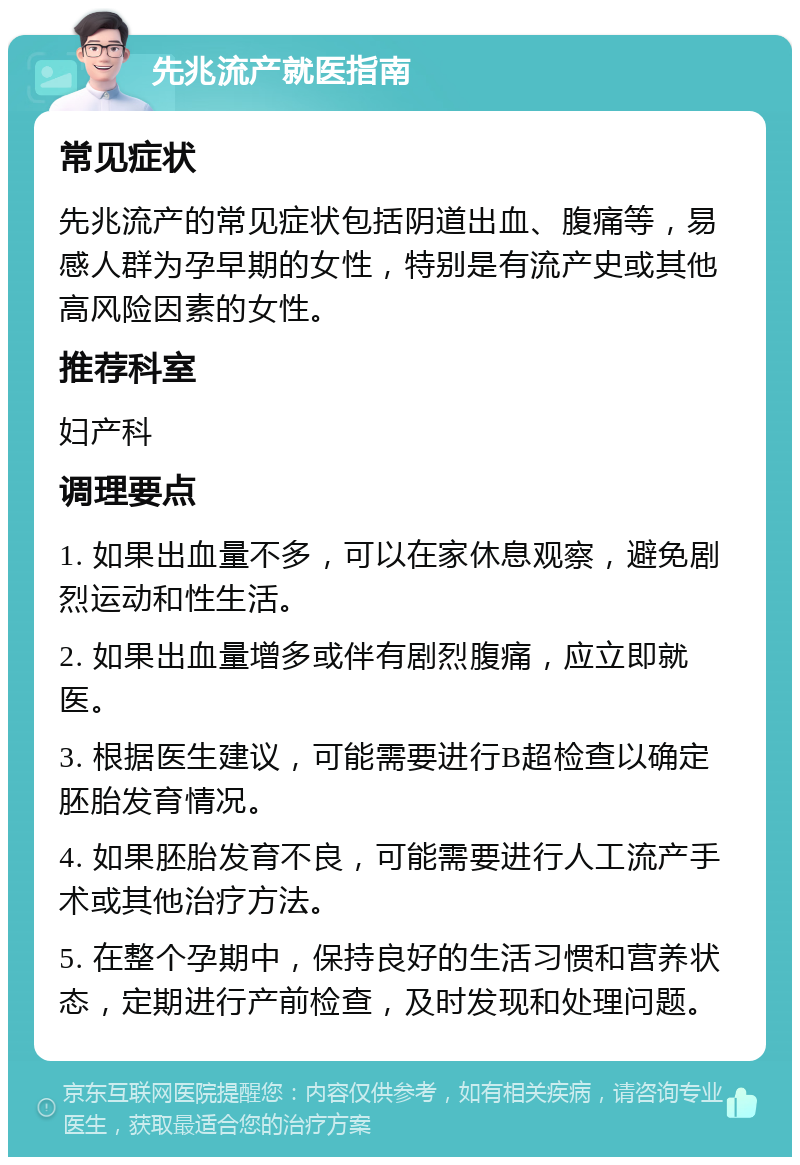 先兆流产就医指南 常见症状 先兆流产的常见症状包括阴道出血、腹痛等，易感人群为孕早期的女性，特别是有流产史或其他高风险因素的女性。 推荐科室 妇产科 调理要点 1. 如果出血量不多，可以在家休息观察，避免剧烈运动和性生活。 2. 如果出血量增多或伴有剧烈腹痛，应立即就医。 3. 根据医生建议，可能需要进行B超检查以确定胚胎发育情况。 4. 如果胚胎发育不良，可能需要进行人工流产手术或其他治疗方法。 5. 在整个孕期中，保持良好的生活习惯和营养状态，定期进行产前检查，及时发现和处理问题。