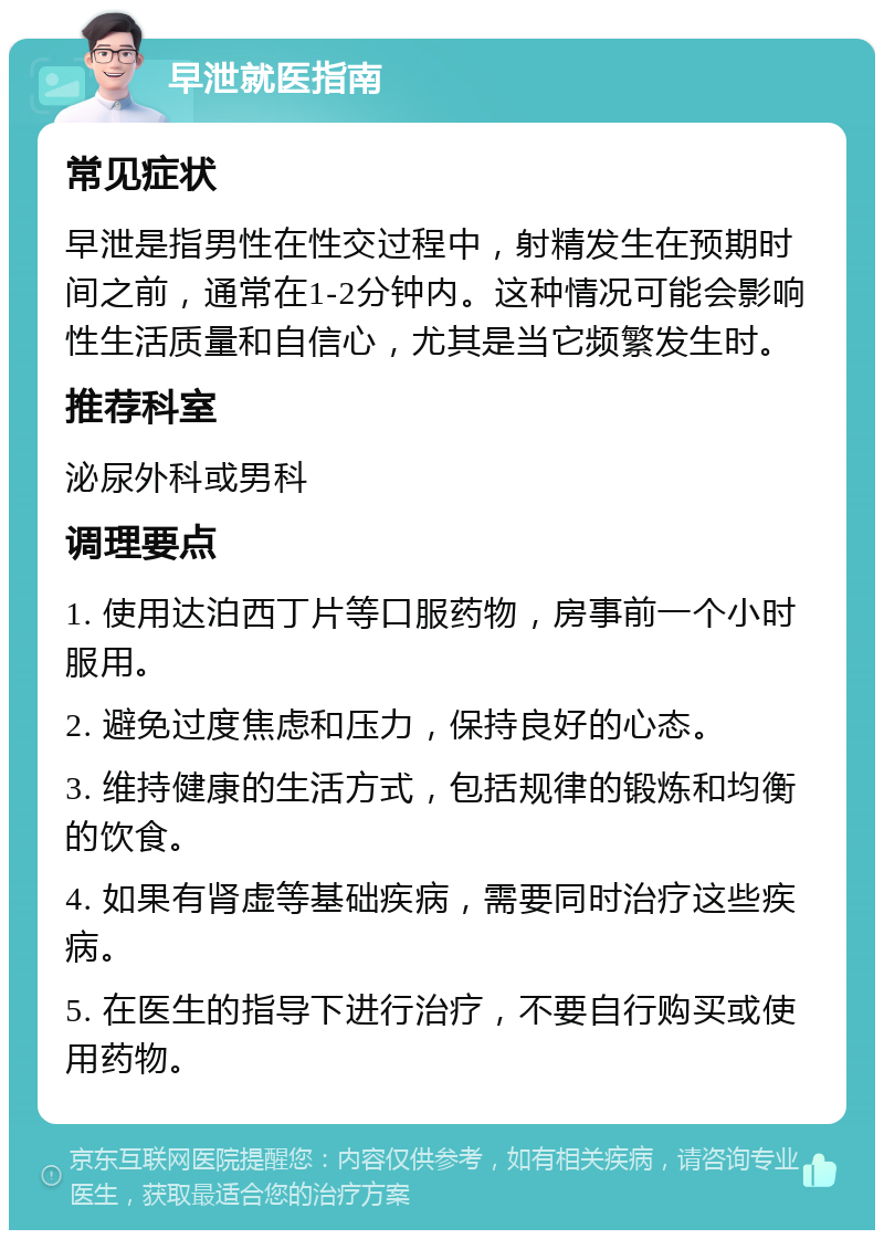 早泄就医指南 常见症状 早泄是指男性在性交过程中，射精发生在预期时间之前，通常在1-2分钟内。这种情况可能会影响性生活质量和自信心，尤其是当它频繁发生时。 推荐科室 泌尿外科或男科 调理要点 1. 使用达泊西丁片等口服药物，房事前一个小时服用。 2. 避免过度焦虑和压力，保持良好的心态。 3. 维持健康的生活方式，包括规律的锻炼和均衡的饮食。 4. 如果有肾虚等基础疾病，需要同时治疗这些疾病。 5. 在医生的指导下进行治疗，不要自行购买或使用药物。