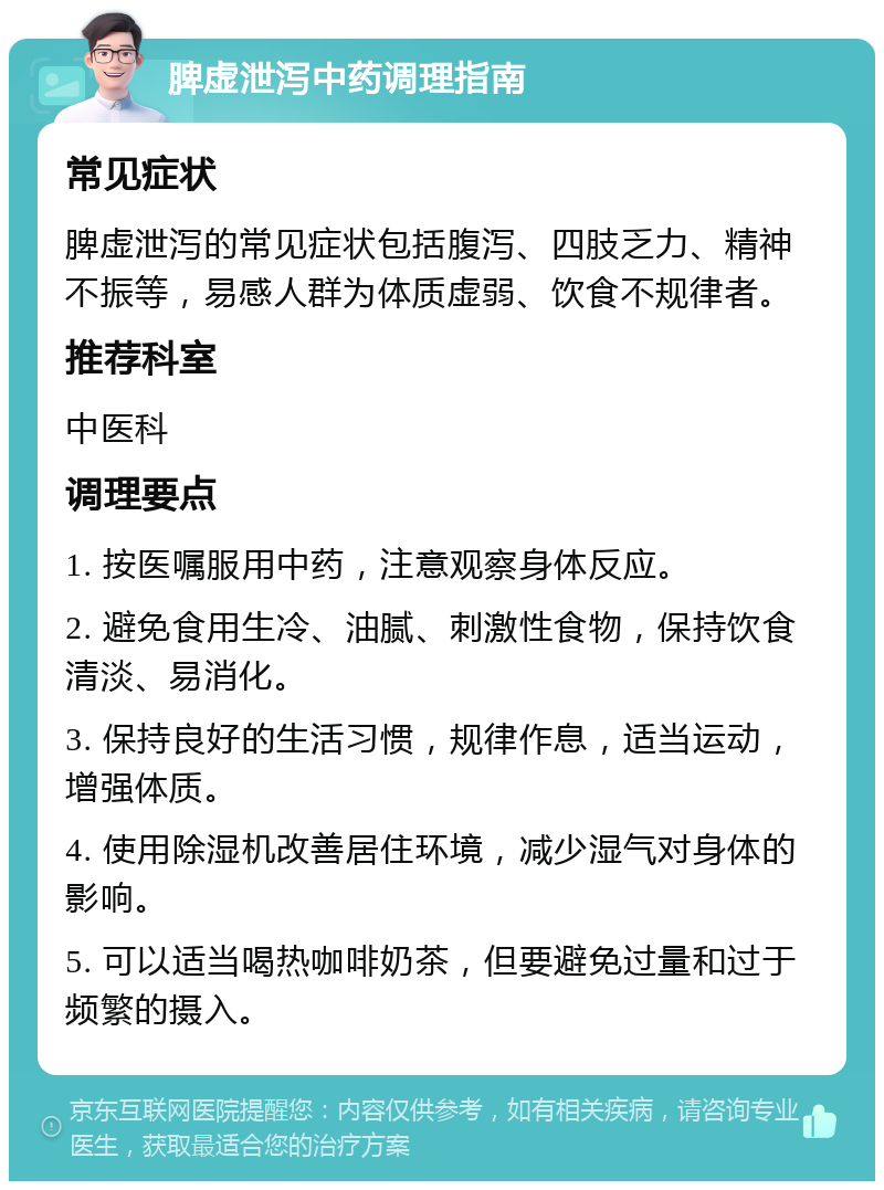 脾虚泄泻中药调理指南 常见症状 脾虚泄泻的常见症状包括腹泻、四肢乏力、精神不振等，易感人群为体质虚弱、饮食不规律者。 推荐科室 中医科 调理要点 1. 按医嘱服用中药，注意观察身体反应。 2. 避免食用生冷、油腻、刺激性食物，保持饮食清淡、易消化。 3. 保持良好的生活习惯，规律作息，适当运动，增强体质。 4. 使用除湿机改善居住环境，减少湿气对身体的影响。 5. 可以适当喝热咖啡奶茶，但要避免过量和过于频繁的摄入。