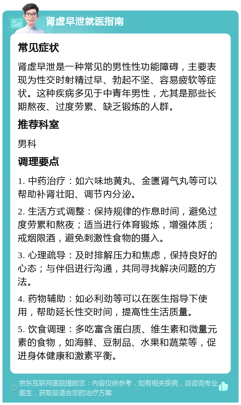 肾虚早泄就医指南 常见症状 肾虚早泄是一种常见的男性性功能障碍，主要表现为性交时射精过早、勃起不坚、容易疲软等症状。这种疾病多见于中青年男性，尤其是那些长期熬夜、过度劳累、缺乏锻炼的人群。 推荐科室 男科 调理要点 1. 中药治疗：如六味地黄丸、金匮肾气丸等可以帮助补肾壮阳、调节内分泌。 2. 生活方式调整：保持规律的作息时间，避免过度劳累和熬夜；适当进行体育锻炼，增强体质；戒烟限酒，避免刺激性食物的摄入。 3. 心理疏导：及时排解压力和焦虑，保持良好的心态；与伴侣进行沟通，共同寻找解决问题的方法。 4. 药物辅助：如必利劲等可以在医生指导下使用，帮助延长性交时间，提高性生活质量。 5. 饮食调理：多吃富含蛋白质、维生素和微量元素的食物，如海鲜、豆制品、水果和蔬菜等，促进身体健康和激素平衡。