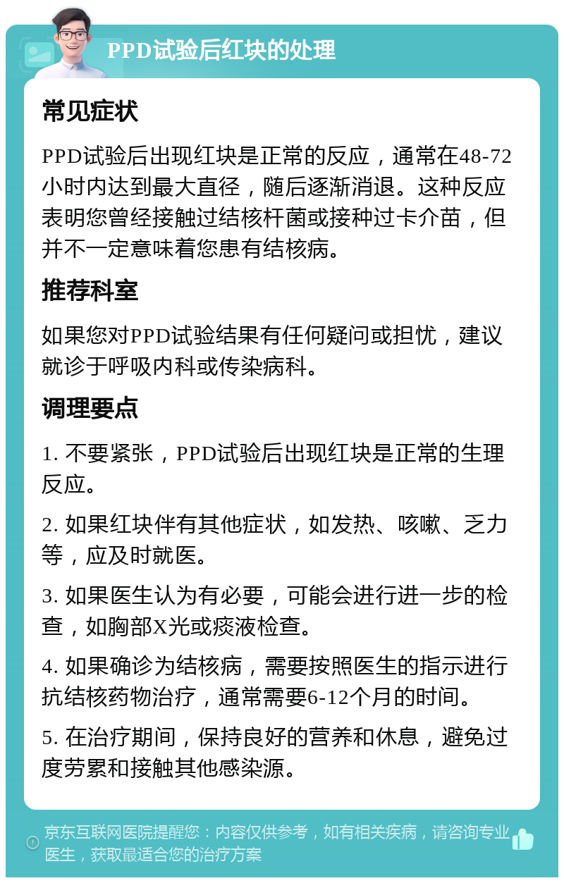 PPD试验后红块的处理 常见症状 PPD试验后出现红块是正常的反应，通常在48-72小时内达到最大直径，随后逐渐消退。这种反应表明您曾经接触过结核杆菌或接种过卡介苗，但并不一定意味着您患有结核病。 推荐科室 如果您对PPD试验结果有任何疑问或担忧，建议就诊于呼吸内科或传染病科。 调理要点 1. 不要紧张，PPD试验后出现红块是正常的生理反应。 2. 如果红块伴有其他症状，如发热、咳嗽、乏力等，应及时就医。 3. 如果医生认为有必要，可能会进行进一步的检查，如胸部X光或痰液检查。 4. 如果确诊为结核病，需要按照医生的指示进行抗结核药物治疗，通常需要6-12个月的时间。 5. 在治疗期间，保持良好的营养和休息，避免过度劳累和接触其他感染源。