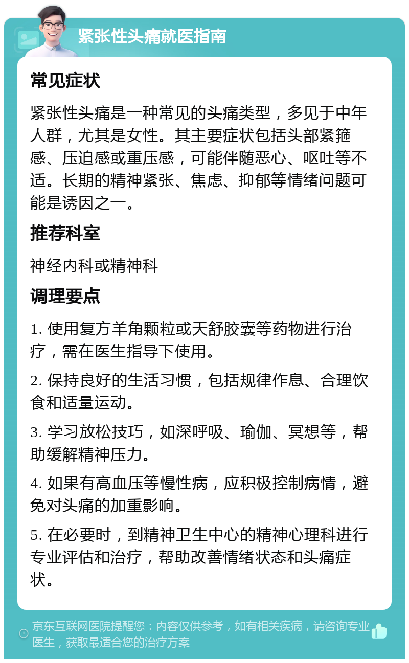 紧张性头痛就医指南 常见症状 紧张性头痛是一种常见的头痛类型，多见于中年人群，尤其是女性。其主要症状包括头部紧箍感、压迫感或重压感，可能伴随恶心、呕吐等不适。长期的精神紧张、焦虑、抑郁等情绪问题可能是诱因之一。 推荐科室 神经内科或精神科 调理要点 1. 使用复方羊角颗粒或天舒胶囊等药物进行治疗，需在医生指导下使用。 2. 保持良好的生活习惯，包括规律作息、合理饮食和适量运动。 3. 学习放松技巧，如深呼吸、瑜伽、冥想等，帮助缓解精神压力。 4. 如果有高血压等慢性病，应积极控制病情，避免对头痛的加重影响。 5. 在必要时，到精神卫生中心的精神心理科进行专业评估和治疗，帮助改善情绪状态和头痛症状。