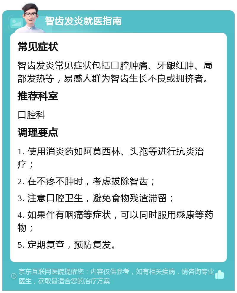 智齿发炎就医指南 常见症状 智齿发炎常见症状包括口腔肿痛、牙龈红肿、局部发热等，易感人群为智齿生长不良或拥挤者。 推荐科室 口腔科 调理要点 1. 使用消炎药如阿莫西林、头孢等进行抗炎治疗； 2. 在不疼不肿时，考虑拔除智齿； 3. 注意口腔卫生，避免食物残渣滞留； 4. 如果伴有咽痛等症状，可以同时服用感康等药物； 5. 定期复查，预防复发。