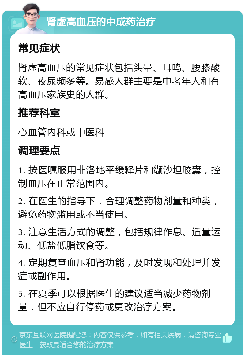 肾虚高血压的中成药治疗 常见症状 肾虚高血压的常见症状包括头晕、耳鸣、腰膝酸软、夜尿频多等。易感人群主要是中老年人和有高血压家族史的人群。 推荐科室 心血管内科或中医科 调理要点 1. 按医嘱服用非洛地平缓释片和缬沙坦胶囊，控制血压在正常范围内。 2. 在医生的指导下，合理调整药物剂量和种类，避免药物滥用或不当使用。 3. 注意生活方式的调整，包括规律作息、适量运动、低盐低脂饮食等。 4. 定期复查血压和肾功能，及时发现和处理并发症或副作用。 5. 在夏季可以根据医生的建议适当减少药物剂量，但不应自行停药或更改治疗方案。