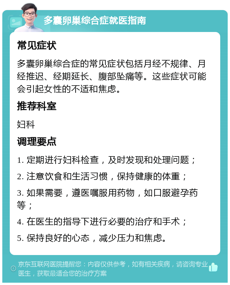 多囊卵巢综合症就医指南 常见症状 多囊卵巢综合症的常见症状包括月经不规律、月经推迟、经期延长、腹部坠痛等。这些症状可能会引起女性的不适和焦虑。 推荐科室 妇科 调理要点 1. 定期进行妇科检查，及时发现和处理问题； 2. 注意饮食和生活习惯，保持健康的体重； 3. 如果需要，遵医嘱服用药物，如口服避孕药等； 4. 在医生的指导下进行必要的治疗和手术； 5. 保持良好的心态，减少压力和焦虑。