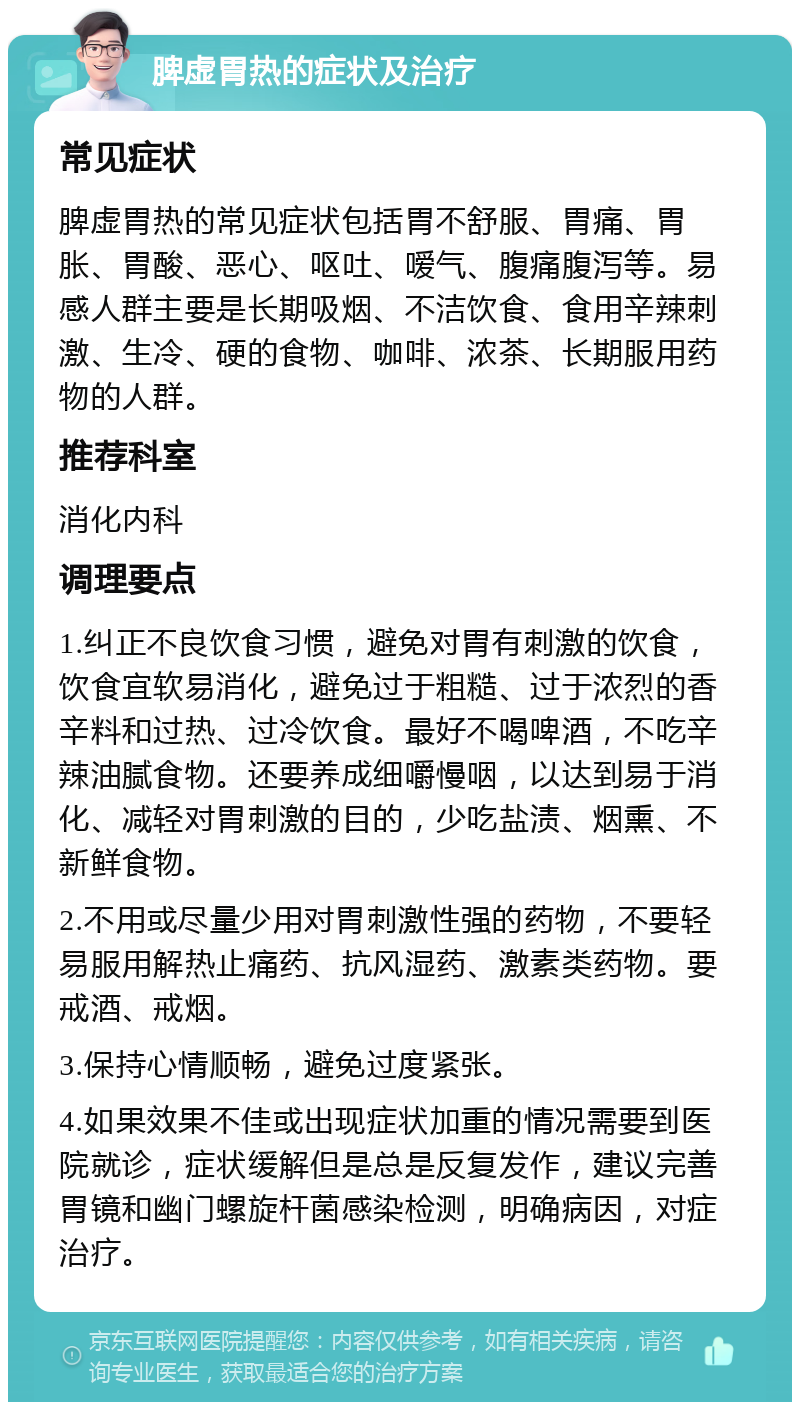 脾虚胃热的症状及治疗 常见症状 脾虚胃热的常见症状包括胃不舒服、胃痛、胃胀、胃酸、恶心、呕吐、嗳气、腹痛腹泻等。易感人群主要是长期吸烟、不洁饮食、食用辛辣刺激、生冷、硬的食物、咖啡、浓茶、长期服用药物的人群。 推荐科室 消化内科 调理要点 1.纠正不良饮食习惯，避免对胃有刺激的饮食，饮食宜软易消化，避免过于粗糙、过于浓烈的香辛料和过热、过冷饮食。最好不喝啤酒，不吃辛辣油腻食物。还要养成细嚼慢咽，以达到易于消化、减轻对胃刺激的目的，少吃盐渍、烟熏、不新鲜食物。 2.不用或尽量少用对胃刺激性强的药物，不要轻易服用解热止痛药、抗风湿药、激素类药物。要戒酒、戒烟。 3.保持心情顺畅，避免过度紧张。 4.如果效果不佳或出现症状加重的情况需要到医院就诊，症状缓解但是总是反复发作，建议完善胃镜和幽门螺旋杆菌感染检测，明确病因，对症治疗。