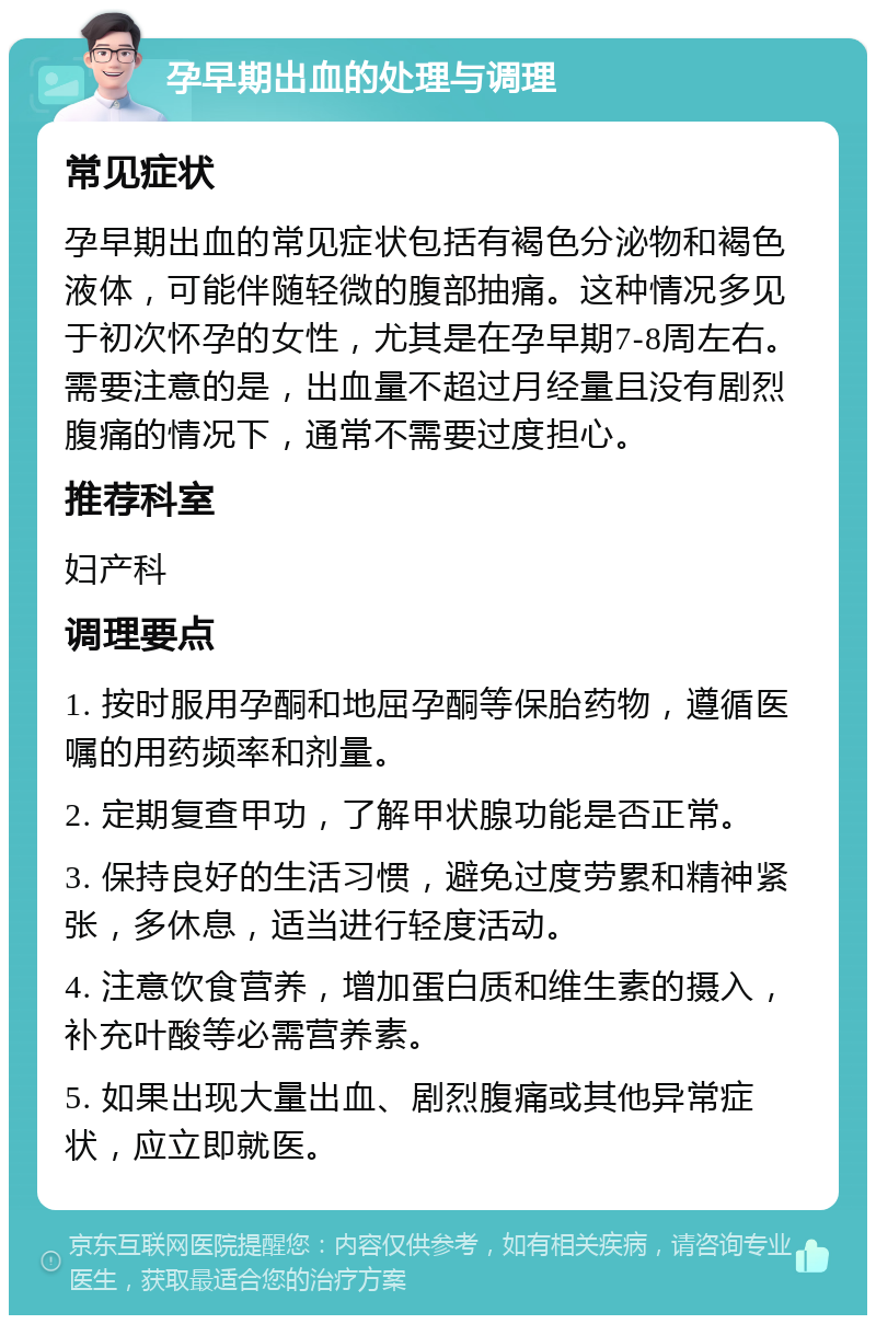 孕早期出血的处理与调理 常见症状 孕早期出血的常见症状包括有褐色分泌物和褐色液体，可能伴随轻微的腹部抽痛。这种情况多见于初次怀孕的女性，尤其是在孕早期7-8周左右。需要注意的是，出血量不超过月经量且没有剧烈腹痛的情况下，通常不需要过度担心。 推荐科室 妇产科 调理要点 1. 按时服用孕酮和地屈孕酮等保胎药物，遵循医嘱的用药频率和剂量。 2. 定期复查甲功，了解甲状腺功能是否正常。 3. 保持良好的生活习惯，避免过度劳累和精神紧张，多休息，适当进行轻度活动。 4. 注意饮食营养，增加蛋白质和维生素的摄入，补充叶酸等必需营养素。 5. 如果出现大量出血、剧烈腹痛或其他异常症状，应立即就医。