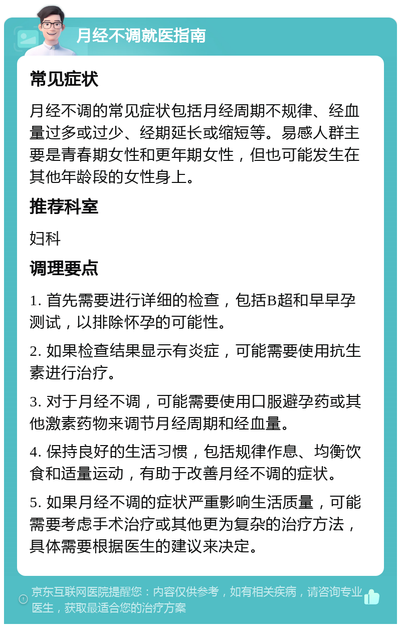 月经不调就医指南 常见症状 月经不调的常见症状包括月经周期不规律、经血量过多或过少、经期延长或缩短等。易感人群主要是青春期女性和更年期女性，但也可能发生在其他年龄段的女性身上。 推荐科室 妇科 调理要点 1. 首先需要进行详细的检查，包括B超和早早孕测试，以排除怀孕的可能性。 2. 如果检查结果显示有炎症，可能需要使用抗生素进行治疗。 3. 对于月经不调，可能需要使用口服避孕药或其他激素药物来调节月经周期和经血量。 4. 保持良好的生活习惯，包括规律作息、均衡饮食和适量运动，有助于改善月经不调的症状。 5. 如果月经不调的症状严重影响生活质量，可能需要考虑手术治疗或其他更为复杂的治疗方法，具体需要根据医生的建议来决定。