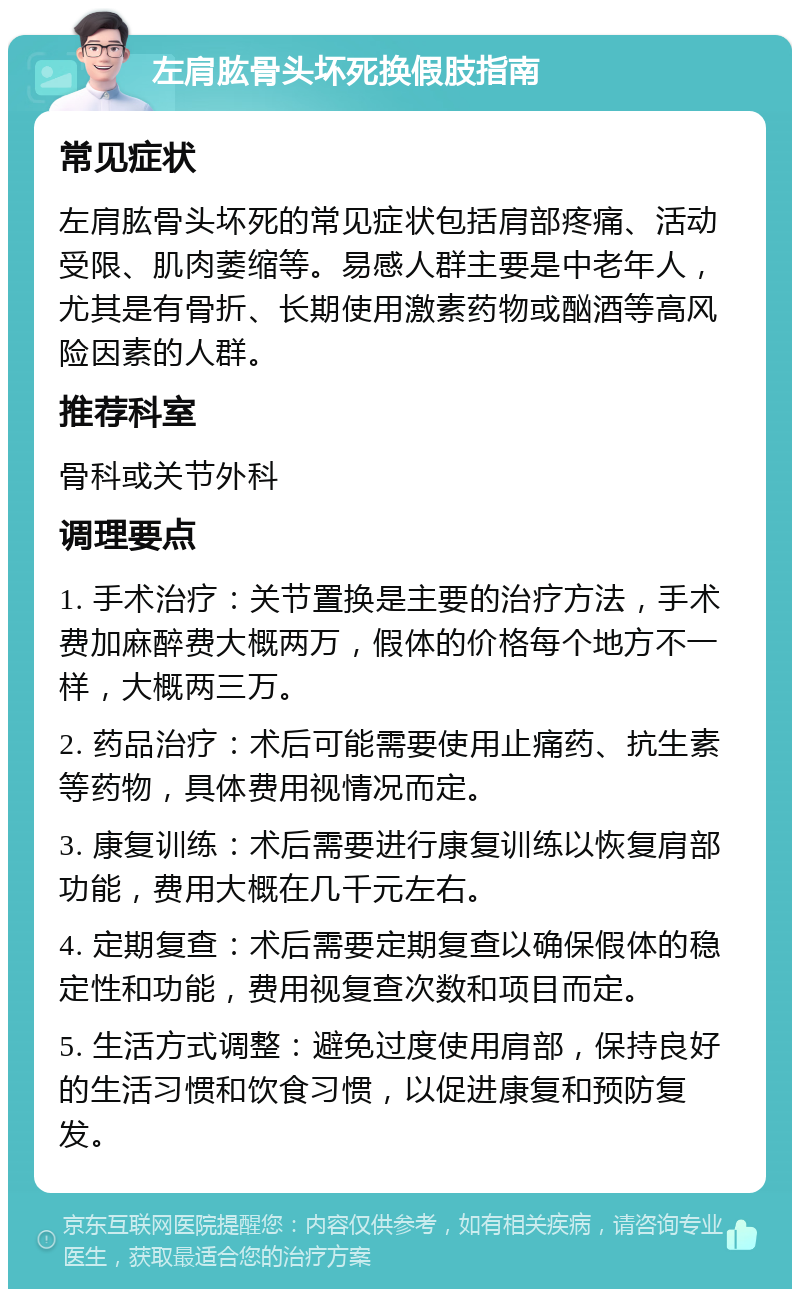 左肩肱骨头坏死换假肢指南 常见症状 左肩肱骨头坏死的常见症状包括肩部疼痛、活动受限、肌肉萎缩等。易感人群主要是中老年人，尤其是有骨折、长期使用激素药物或酗酒等高风险因素的人群。 推荐科室 骨科或关节外科 调理要点 1. 手术治疗：关节置换是主要的治疗方法，手术费加麻醉费大概两万，假体的价格每个地方不一样，大概两三万。 2. 药品治疗：术后可能需要使用止痛药、抗生素等药物，具体费用视情况而定。 3. 康复训练：术后需要进行康复训练以恢复肩部功能，费用大概在几千元左右。 4. 定期复查：术后需要定期复查以确保假体的稳定性和功能，费用视复查次数和项目而定。 5. 生活方式调整：避免过度使用肩部，保持良好的生活习惯和饮食习惯，以促进康复和预防复发。