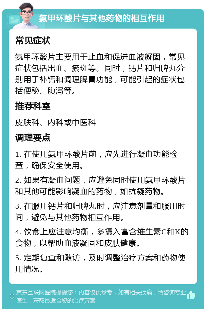 氨甲环酸片与其他药物的相互作用 常见症状 氨甲环酸片主要用于止血和促进血液凝固，常见症状包括出血、瘀斑等。同时，钙片和归脾丸分别用于补钙和调理脾胃功能，可能引起的症状包括便秘、腹泻等。 推荐科室 皮肤科、内科或中医科 调理要点 1. 在使用氨甲环酸片前，应先进行凝血功能检查，确保安全使用。 2. 如果有凝血问题，应避免同时使用氨甲环酸片和其他可能影响凝血的药物，如抗凝药物。 3. 在服用钙片和归脾丸时，应注意剂量和服用时间，避免与其他药物相互作用。 4. 饮食上应注意均衡，多摄入富含维生素C和K的食物，以帮助血液凝固和皮肤健康。 5. 定期复查和随访，及时调整治疗方案和药物使用情况。