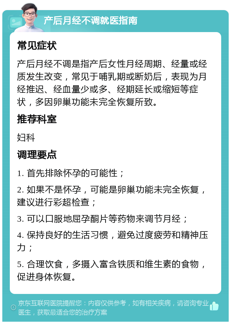 产后月经不调就医指南 常见症状 产后月经不调是指产后女性月经周期、经量或经质发生改变，常见于哺乳期或断奶后，表现为月经推迟、经血量少或多、经期延长或缩短等症状，多因卵巢功能未完全恢复所致。 推荐科室 妇科 调理要点 1. 首先排除怀孕的可能性； 2. 如果不是怀孕，可能是卵巢功能未完全恢复，建议进行彩超检查； 3. 可以口服地屈孕酮片等药物来调节月经； 4. 保持良好的生活习惯，避免过度疲劳和精神压力； 5. 合理饮食，多摄入富含铁质和维生素的食物，促进身体恢复。